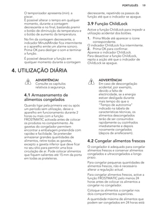O temporizador apresenta (min). a
piscar.
É possível alterar o tempo em qualquer
momento, durante a contagem
decrescente e no final, bastando premir
o botão de diminuição da temperatura e
o botão de aumento da temperatura.
No fim da contagem decrescente, o
indicador MinuteMinder fica intermitente
e o aparelho emite um alarme sonoro.
Prima OK para desligar o som e terminar
a função.
É possível desactivar a função em
qualquer momento durante a contagem
decrescente, repetindo os passos da
função até que o indicador se apague.
3.9 Função ChildLock
Active a função ChildLock para impedir a
utilização acidental dos botões.
1. Prima Mode até aparecer o ícone
correspondente.
O indicador ChildLock fica intermitente.
2. Prima OK para confirmar.
Aparece o indicador ChildLock.
Para desactivar a função ChildLock,
repita a acção até que o indicador de
ChildLock se apague.
4. UTILIZAÇÃO DIÁRIA
ADVERTÊNCIA!
Consulte os capítulos
relativos à segurança.
4.1 Armazenamento de
alimentos congelados
Quando ligar pela primeira vez ou após
um período sem utilização, deixe o
aparelho em funcionamento durante 2
horas ou mais com a função
FROSTMATIC activada antes de colocar
os produtos no compartimento. As
gavetas do congelador permitem
encontrar a embalagem pretendida com
rapidez e facilidade. Se pretender
armazenar grandes quantidades de
alimentos, retire todas as gavetas,
excepto a gaveta inferior que deve ficar
no seu sítio para permitir uma boa
circulação de ar. Pode colocar alimentos
que fiquem salientes até 15 mm da porta
em todas as prateleiras.
ADVERTÊNCIA!
Em caso de descongelação
acidental, por exemplo,
devido a falta de
electricidade, se a energia
estiver desligada durante
mais tempo do que o
“Tempo de autonomia”
indicado na tabela de
características técnicas, os
alimentos descongelados
terão de ser consumidos
rapidamente ou cozinhados
imediatamente e depois
novamente congelados
(depois de arrefecerem).
4.2 Congelar alimentos frescos
O congelador é adequado para congelar
alimentos frescos e conservar alimentos
congelados e ultracongelados a longo
prazo.
Para congelar pequenas quantidades de
alimentos frescos, não é necessário
alterar a regulação actual.
Para congelar alimentos frescos, active a
função FROSTMATIC pelo menos 24
horas antes de colocar os alimentos a
congelar no congelador.
Coloque os alimentos a congelar nos
dois compartimentos superiores.
A quantidade máxima de alimentos que
podem ser congelados em 24 horas está
PORTUGUÊS 19
 