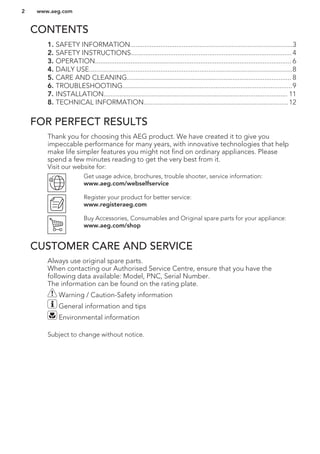 CONTENTS
1. SAFETY INFORMATION...........................................................................................3
2. SAFETY INSTRUCTIONS.......................................................................................... 4
3. OPERATION.............................................................................................................. 6
4. DAILY USE..................................................................................................................8
5. CARE AND CLEANING............................................................................................ 8
6. TROUBLESHOOTING...............................................................................................9
7. INSTALLATION....................................................................................................... 11
8. TECHNICAL INFORMATION.................................................................................12
FOR PERFECT RESULTS
Thank you for choosing this AEG product. We have created it to give you
impeccable performance for many years, with innovative technologies that help
make life simpler features you might not find on ordinary appliances. Please
spend a few minutes reading to get the very best from it.
Visit our website for:
Get usage advice, brochures, trouble shooter, service information:
www.aeg.com/webselfservice
Register your product for better service:
www.registeraeg.com
Buy Accessories, Consumables and Original spare parts for your appliance:
www.aeg.com/shop
CUSTOMER CARE AND SERVICE
Always use original spare parts.
When contacting our Authorised Service Centre, ensure that you have the
following data available: Model, PNC, Serial Number.
The information can be found on the rating plate.
Warning / Caution-Safety information
General information and tips
Environmental information
Subject to change without notice.
www.aeg.com2
 