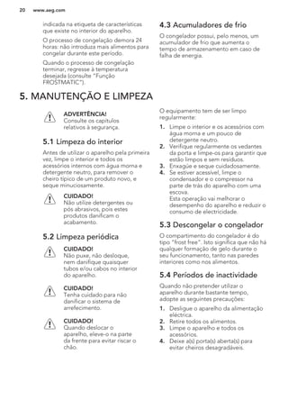 indicada na etiqueta de características
que existe no interior do aparelho.
O processo de congelação demora 24
horas: não introduza mais alimentos para
congelar durante este período.
Quando o processo de congelação
terminar, regresse à temperatura
desejada (consulte “Função
FROSTMATIC”).
4.3 Acumuladores de frio
O congelador possui, pelo menos, um
acumulador de frio que aumenta o
tempo de armazenamento em caso de
falha de energia.
5. MANUTENÇÃO E LIMPEZA
ADVERTÊNCIA!
Consulte os capítulos
relativos à segurança.
5.1 Limpeza do interior
Antes de utilizar o aparelho pela primeira
vez, limpe o interior e todos os
acessórios internos com água morna e
detergente neutro, para remover o
cheiro típico de um produto novo, e
seque minuciosamente.
CUIDADO!
Não utilize detergentes ou
pós abrasivos, pois estes
produtos danificam o
acabamento.
5.2 Limpeza periódica
CUIDADO!
Não puxe, não desloque,
nem danifique quaisquer
tubos e/ou cabos no interior
do aparelho.
CUIDADO!
Tenha cuidado para não
danificar o sistema de
arrefecimento.
CUIDADO!
Quando deslocar o
aparelho, eleve-o na parte
da frente para evitar riscar o
chão.
O equipamento tem de ser limpo
regularmente:
1. Limpe o interior e os acessórios com
água morna e um pouco de
detergente neutro.
2. Verifique regularmente os vedantes
da porta e limpe-os para garantir que
estão limpos e sem resíduos.
3. Enxagúe e seque cuidadosamente.
4. Se estiver acessível, limpe o
condensador e o compressor na
parte de trás do aparelho com uma
escova.
Esta operação vai melhorar o
desempenho do aparelho e reduzir o
consumo de electricidade.
5.3 Descongelar o congelador
O compartimento do congelador é do
tipo “frost free”. Isto significa que não há
qualquer formação de gelo durante o
seu funcionamento, tanto nas paredes
interiores como nos alimentos.
5.4 Períodos de inactividade
Quando não pretender utilizar o
aparelho durante bastante tempo,
adopte as seguintes precauções:
1. Desligue o aparelho da alimentação
eléctrica.
2. Retire todos os alimentos.
3. Limpe o aparelho e todos os
acessórios.
4. Deixe a(s) porta(s) aberta(s) para
evitar cheiros desagradáveis.
www.aeg.com20
 