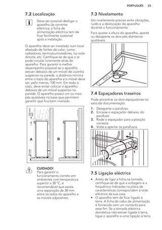 7.2 Localização
Deve ser possível desligar o
aparelho da corrente
eléctrica; a ficha de
alimentação eléctrica tem de
ficar facilmente acessível
após a instalação.
O aparelho deve ser instalado num local
afastado de fontes de calor, como
radiadores, termoacumuladores, luz solar
directa, etc. Certifique-se de que o ar
pode circular livremente atrás do
aparelho. Para garantir o melhor
desempenho possível se o aparelho
estiver debaixo de um móvel de cozinha
suspenso na parede, a distância mínima
entre o topo do aparelho e o móvel deve
ser, pelo menos, 100 mm. Em todo o
caso, deve evitar colocar o aparelho
debaixo de um móvel suspenso na
parede. O aparelho possui um ou mais
pés ajustáveis na base que permitem
garantir que fica bem nivelado.
A B
100mm
min
20mm
CUIDADO!
Para garantir o
funcionamento correto em
ambientes com temperatura
superior a 38 °C, é
recomendável que exista
uma separação de 30 mm
entre os lados do aparelho e
os móveis adjacentes.
7.3 Nivelamento
Um nivelamento preciso evita vibrações,
ruído e a deslocação do aparelho
durante o funcionamento.
Para ajustar a altura do aparelho, aperte
ou desaperte os dois pés dianteiros
ajustáveis.
7.4 Espaçadores traseiros
Pode encontrar os dois espaçadores no
saco da documentação.
1. Desaperte o parafuso.
2. Encaixe o espaçador debaixo do
parafuso.
3. Rode o espaçador para a posição
correcta.
4. Volte a apertar os parafusos.
2
4
3
1
7.5 Ligação eléctrica
• Antes de ligar a ficha na tomada,
certifique-se de que a voltagem e a
frequência indicadas na placa de
características correspondem à rede
eléctrica da sua casa.
• O aparelho tem de ficar ligado à
terra. A ficha do cabo de alimentação
é fornecida com um contacto para
esse fim. Se a tomada eléctrica
doméstica não estiver ligada à terra,
ligue o aparelho a uma ligação à terra
PORTUGUÊS 23
 