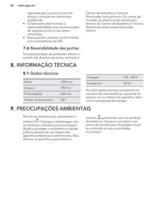 separada que cumpra as normas
actuais; consulte um electricista
qualificado.
• O fabricante declina toda a
responsabilidade caso as precauções
de segurança acima não sejam
cumpridas.
• Este aparelho está em conformidade
com as Directivas da CEE.
7.6 Reversibilidade das portas
Na eventualidade de pretender alterar o
sentido de abertura da porta, contacte o
Centro de Assistência Técnica
Autorizado mais próximo. Os custos da
inversão da abertura das portas pelo
técnico do Centro de Assistência Técnica
Autorizado serão suportados pelo
cliente.
8. INFORMAÇÃO TÉCNICA
8.1 Dados técnicos
Altura 1850 mm
Largura 595 mm
Profundidade 668 mm
Tempo de autonomia 28 h
Voltagem 230 - 240 V
Frequência 50 Hz
As informações técnicas encontram-se
na placa de características, que está no
exterior ou no interior do aparelho, bem
como na etiqueta de energia.
9. PREOCUPAÇÕES AMBIENTAIS
Recicle os materiais que apresentem o
símbolo . Coloque a embalagem nos
contentores indicados para reciclagem.
Ajude a proteger o ambiente e a saúde
pública através da reciclagem dos
aparelhos eléctricos e electrónicos. Não
elimine os aparelhos que tenham o
símbolo juntamente com os resíduos
domésticos. Coloque o produto num
ponto de recolha para reciclagem local
ou contacte as suas autoridades
municipais.
www.aeg.com24
 