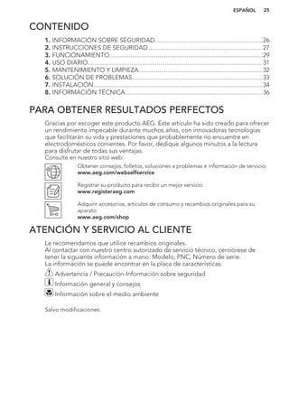 CONTENIDO
1. INFORMACIÓN SOBRE SEGURIDAD...................................................................26
2. INSTRUCCIONES DE SEGURIDAD....................................................................... 27
3. FUNCIONAMIENTO...............................................................................................29
4. USO DIARIO............................................................................................................ 31
5. MANTENIMIENTO Y LIMPIEZA.............................................................................32
6. SOLUCIÓN DE PROBLEMAS.................................................................................33
7. INSTALACIÓN.........................................................................................................34
8. INFORMACIÓN TÉCNICA..................................................................................... 36
PARA OBTENER RESULTADOS PERFECTOS
Gracias por escoger este producto AEG. Este artículo ha sido creado para ofrecer
un rendimiento impecable durante muchos años, con innovadoras tecnologías
que facilitarán su vida y prestaciones que probablemente no encuentre en
electrodomésticos corrientes. Por favor, dedique algunos minutos a la lectura
para disfrutar de todas sus ventajas.
Consulte en nuestro sitio web:
Obtener consejos, folletos, soluciones a problemas e información de servicio:
www.aeg.com/webselfservice
Registrar su producto para recibir un mejor servicio:
www.registeraeg.com
Adquirir accesorios, artículos de consumo y recambios originales para su
aparato:
www.aeg.com/shop
ATENCIÓN Y SERVICIO AL CLIENTE
Le recomendamos que utilice recambios originales.
Al contactar con nuestro centro autorizado de servicio técnico, cerciórese de
tener la siguiente información a mano: Modelo, PNC, Número de serie.
La información se puede encontrar en la placa de características.
Advertencia / Precaución-Información sobre seguridad
Información general y consejos
Información sobre el medio ambiente
Salvo modificaciones.
ESPAÑOL 25
 