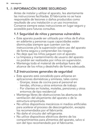 1. INFORMACIÓN SOBRE SEGURIDAD
Antes de instalar y utilizar el aparato, lea atentamente
las instrucciones facilitadas. El fabricante no se hace
responsable de lesiones o daños producidos como
resultado de una instalación o un uso incorrectos:
Conserve siempre estas instrucciones en lugar seguro y
accesible para futuras consultas.
1.1 Seguridad de niños y personas vulnerables
• Este aparato puede ser utilizado por niños de 8 años
en adelante y personas cuyas capacidades estén
disminuidas siempre que cuenten con las
instrucciones y/o la supervisión sobre uso del aparato
de forma segura y comprendan los riesgos.
• No deje que los niños jueguen con el aparato.
• La limpieza y mantenimiento de usuario del aparato
no podrán ser realizados por niños sin supervisión.
• Mantenga todo el material de embalaje fuera del
alcance de los niños y deséchelo de forma adecuada.
1.2 Instrucciones generales de seguridad
• Este aparato está concebido para utilizarse en
aplicaciones domésticas y similares, tales como:
– Granjas; áreas de cocina para el personal en
tiendas, oficinas y otros entornos de trabajo
– Por clientes en hoteles, moteles, pensiones y otros
entornos de tipo residencial
• Mantenga libres de obstrucciones las aberturas de
ventilación del alojamiento del aparato o de la
estructura empotrada.
• No utilice dispositivos mecánicos ni medios artificiales
para acelerar el proceso de descongelación, excepto
los recomendados por el fabricante.
• No dañe el circuito del refrigerante.
• No utilice dispositivos eléctricos dentro de los
compartimientos para alimentos del aparato, salvo si
son del tipo recomendado por el fabricante.
www.aeg.com26
 
