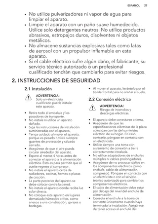 • No utilice pulverizadores ni vapor de agua para
limpiar el aparato.
• Limpie el aparato con un paño suave humedecido.
Utilice solo detergentes neutros. No utilice productos
abrasivos, estropajos duros, disolventes ni objetos
metálicos.
• No almacene sustancias explosivas tales como latas
de aerosol con un propulsor inflamable en este
aparato.
• Si el cable eléctrico sufre algún daño, el fabricante, su
servicio técnico autorizado o un profesional
cualificado tendrán que cambiarlo para evitar riesgos.
2. INSTRUCCIONES DE SEGURIDAD
2.1 Instalación
ADVERTENCIA!
Solo un electricista
cualificado puede instalar
este aparato.
• Retire todo el embalaje y los
pasadores de transporte.
• No instale ni utilice un aparato
dañado.
• Siga las instrucciones de instalación
suministradas con el aparato.
• Tenga cuidado al mover el aparato,
porque es pesado. Utilice siempre
guantes de protección y calzado
cerrado.
• Asegúrese de que el aire pueda
circular alrededor del aparato.
• Espere al menos 4 horas antes de
conectar el aparato a la alimentación
eléctrica. Esto es para permitir que el
aceite regrese al compresor.
• No instale el aparato cerca de
radiadores, cocinas, hornos o placas
de cocción.
• La parte posterior del aparato se
debe colocar contra la pared.
• No instale el aparato donde reciba luz
solar directa.
• No coloque este aparato en lugares
demasiado húmedos o fríos, como
anexos a una construcción, garajes o
bodegas.
• Al mover el aparato, levántelo por el
borde frontal para no arañar el suelo.
2.2 Conexión eléctrica
ADVERTENCIA!
Riesgo de incendios y
descargas eléctricas.
• El aparato debe conectarse a tierra.
• Asegúrese de que las
especificaciones eléctricas de la placa
coincidan con las del suministro
eléctrico de su hogar. En caso
contrario, póngase en contacto con
un electricista.
• Utilice siempre una toma con
aislamiento de conexión a tierra
correctamente instalada.
• No utilice adaptadores de enchufes
múltiples ni cables prolongadores.
• Asegúrese de no provocar daños en
los componentes eléctricos (como
enchufe, cable de alimentación,
compresor). Póngase en contacto con
un electricista o con el servicio
técnico autorizado para cambiar los
componentes eléctricos.
• El cable de alimentación debe estar
por debajo del nivel del enchufe de
alimentación.
• Conecte el enchufe a la toma de
corriente únicamente cuando haya
terminado la instalación. Asegúrese
de tener acceso al enchufe del
ESPAÑOL 27
 