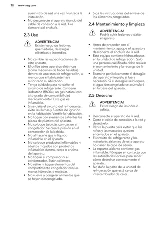 suministro de red una vez finalizada la
instalación.
• No desconecte el aparato tirando del
cable de conexión a la red. Tire
siempre del enchufe.
2.3 Uso
ADVERTENCIA!
Existe riesgo de lesiones,
quemaduras, descargas
eléctricas o incendios.
• No cambie las especificaciones de
este aparato.
• El utilice otros aparatos eléctricos
(como máquinas de hacer helados)
dentro de aparatos de refrigeración, a
menos que el fabricante haya
autorizado su utilización
• Tenga cuidado para no dañar el
circuito de refrigerante. Contiene
isobutano (R600a), un gas natural con
alto grado de compatibilidad
medioambiental. Este gas es
inflamable.
• Si se daña el circuito del refrigerante,
evite las llamas y fuentes de ignición
en la habitación. Ventile la habitación.
• No toque con elementos calientes las
piezas de plástico del aparato.
• No coloque bebidas con gas en el
congelador. Se creará presión en el
contenedor de la bebida.
• No almacene gas ni líquido
inflamable en el aparato.
• No coloque productos inflamables ni
objetos mojados con productos
inflamables dentro, cerca o encima
del aparato.
• No toque el compresor ni el
condensador. Están calientes.
• No retire ni toque elementos del
compartimento congelador con las
manos húmedas o mojadas.
• No vuelva a congelar alimentos que
se hayan descongelado.
• Siga las instrucciones del envase de
los alimentos congelados.
2.4 Mantenimiento y limpieza
ADVERTENCIA!
Podría sufrir lesiones o dañar
el aparato.
• Antes de proceder con el
mantenimiento, apague el aparato y
desconecte el enchufe de la red.
• Este equipo contiene hidrocarburos
en la unidad de refrigeración. Solo
una persona cualificada debe realizar
el mantenimiento y la recarga de la
unidad.
• Examine periódicamente el desagüe
del aparato y límpielo si fuera
necesario. Si el desagüe se bloquea,
el agua descongelada se acumulará
en la base del aparato.
2.5 Desecho
ADVERTENCIA!
Existe riesgo de lesiones o
asfixia.
• Desconecte el aparato de la red.
• Corte el cable de conexión a la red y
deséchelo.
• Retire la puerta para evitar que los
niños y las mascotas queden
encerrados en el aparato.
• El circuito del refrigerante y los
materiales aislantes de este aparato
no dañan la capa de ozono.
• La espuma aislante contiene gas
inflamable. Póngase en contacto con
las autoridades locales para saber
cómo desechar correctamente el
aparato.
• No dañe la parte de la unidad de
refrigeración que está cerca del
intercambiador de calor.
www.aeg.com28
 