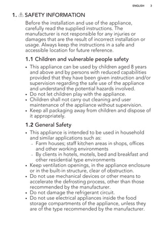 1. SAFETY INFORMATION
Before the installation and use of the appliance,
carefully read the supplied instructions. The
manufacturer is not responsible for any injuries or
damages that are the result of incorrect installation or
usage. Always keep the instructions in a safe and
accessible location for future reference.
1.1 Children and vulnerable people safety
• This appliance can be used by children aged 8 years
and above and by persons with reduced capabilities
provided that they have been given instruction and/or
supervision regarding the safe use of the appliance
and understand the potential hazards involved.
• Do not let children play with the appliance.
• Children shall not carry out cleaning and user
maintenance of the appliance without supervision.
• Keep all packaging away from children and dispose of
it appropriately.
1.2 General Safety
• This appliance is intended to be used in household
and similar applications such as:
– Farm houses; staff kitchen areas in shops, offices
and other working environments
– By clients in hotels, motels, bed and breakfast and
other residential type environments
• Keep ventilation openings, in the appliance enclosure
or in the built-in structure, clear of obstruction.
• Do not use mechanical devices or other means to
accelerate the defrosting process, other than those
recommended by the manufacturer.
• Do not damage the refrigerant circuit.
• Do not use electrical appliances inside the food
storage compartments of the appliance, unless they
are of the type recommended by the manufacturer.
ENGLISH 3
 