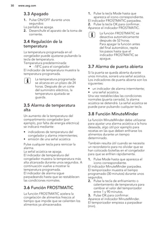 3.3 Apagado
1. Pulse ON/OFF durante unos
segundos:
La pantalla se apaga.
2. Desenchufe el aparato de la toma de
corriente.
3.4 Regulación de la
temperatura
La temperatura programada en el
congelador puede ajustarse pulsando la
tecla de temperatura.
Temperatura predeterminada:
• -18°C para el congelador
El indicador de temperatura muestra la
temperatura programada.
La temperatura programada
se alcanza en un plazo de 24
horas. Después de un corte
del suministro eléctrico, la
temperatura ajustada se
guarda.
3.5 Alarma de temperatura
alta
Un aumento de la temperatura del
compartimento congelador (por
ejemplo, por falta de energía eléctrica)
se indicará mediante:
• indicadores de temperatura del
congelador y alarma intermitentes;
• emisión de una señal acústica
Pulse cualquier tecla para reiniciar la
alarma.
La señal acústica se apaga.
El indicador de temperatura del
congelador muestra la temperatura más
alta alcanzada durante unos segundos. A
continuación vuelve a mostrar la
temperatura programada.
El indicador de alarma sigue
parpadeando hasta que se restablecen
las condiciones normales.
3.6 Función FROSTMATIC
La función FROSTMATIC acelera la
congelación de alimentos frescos al
tiempo que impide que se calienten los
alimentos ya almacenados
1. Pulse la tecla Mode hasta que
aparezca el icono correspondiente.
El indicador FROSTMATIC parpadea.
2. Pulse la tecla OK para confirmar.
Aparece el indicador FROSTMATIC.
La función FROSTMATIC se
desactiva automáticamente
después de 52 horas.
Para apagar la función antes
del final automático, repita
los pasos hasta que el
indicador FROSTMATIC se
apague.
3.7 Alarma de puerta abierta
Si la puerta se queda abierta durante
unos minutos, sonará una señal acústica.
Los indicadores de puerta abierta son los
siguientes:
• un indicador de alarma intermitente;
• una señal acústica.
Una vez restablecidas las condiciones
normales (puerta cerrada), la alarma
acústica se detendrá. La señal acústica se
puede parar pulsando cualquier tecla.
3.8 Función MinuteMinder
La función MinuteMinder debe utilizarse
para ajustar una alarma acústica a la hora
deseada, algo útil por ejemplo para
recetas en las que deben enfriarse los
alimentos durante un tiempo
determinado.
También resulta útil cuando se necesita
un recordatorio para no olvidar que se
han colocado botellas en el congelador
para que se enfríen rápidamente.
1. Pulse Mode hasta que aparezca el
icono correspondiente.
El indicador MinuteMinder parpadea.
El temporizador muestra el tiempo
programado (30 minutos) durante unos
segundos.
2. Pulse la tecla de enfriamiento o
calentamiento de temperatura para
cambiar el valor del temporizador
entre 1 y 90 minutos.
3. Pulse OK para confirmar.
Aparece el indicador MinuteMinder.
El temporizador empieza a parpadear
(min).
www.aeg.com30
 