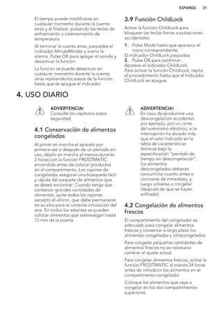 El tiempo puede modificarse en
cualquier momento durante la cuenta
atrás y al finalizar, pulsando las teclas de
enfriamiento o calentamiento de
temperatura.
Al terminar la cuenta atrás, parpadea el
indicador MinuteMinder y suena la
alarma. Pulse OK para apagar el sonido y
desactivar la función.
La función se puede desactivar en
cualquier momento durante la cuenta
atrás repitiendo los pasos de la función
hasta que se apague el indicador.
3.9 Función ChildLock
Active la función ChildLock para
bloquear las teclas frente a pulsaciones
accidentales.
1. Pulse Mode hasta que aparezca el
icono correspondiente.
El indicador ChildLock parpadea.
2. Pulse OK para confirmar.
Aparece el indicador ChildLock.
Para activar la función ChildLock, repita
el procedimiento hasta que el indicador
ChildLock se apague.
4. USO DIARIO
ADVERTENCIA!
Consulte los capítulos sobre
seguridad.
4.1 Conservación de alimentos
congelados
Al poner en marcha el aparato por
primera vez o después de un periodo sin
uso, déjelo en marcha al menos durante
2 horas con la función FROSTMATIC
encendida antes de colocar productos
en el compartimento. Los cajones de
congelados aseguran una búsqueda fácil
y rápida del paquete de alimentos que
se desea encontrar. Cuando tenga que
conservar grandes cantidades de
alimentos, quite todos los cajones
excepto el último, que debe permanecer
en su sitio para la correcta circulación del
aire. En todos los estantes se pueden
colocar alimentos que sobresalgan hasta
15 mm de la puerta
ADVERTENCIA!
En caso de producirse una
descongelación accidental,
por ejemplo, por un corte
del suministro eléctrico, si la
interrupción ha durado más
que el valor indicado en la
tabla de características
técnicas bajo la
especificación "periodo de
tiempo en descongelación",
los alimentos
descongelados deberán
consumirse cuanto antes o
cocinarse de inmediato, y
luego volverse a congelar
(después de que se hayan
enfriado).
4.2 Congelación de alimentos
frescos
El compartimento del congelador es
adecuado para congelar alimentos
frescos y conservar a largo plazo los
alimentos congelados y ultracongelados.
Para congelar pequeñas cantidades de
alimentos frescos no es necesario
cambiar el ajuste actual.
Para congelar alimentos frescos, active la
función FROSTMATIC al menos 24 horas
antes de introducir los alimentos en el
compartimento congelador.
Coloque los alimentos que vaya a
congelar en los dos compartimentos
superiores.
ESPAÑOL 31
 