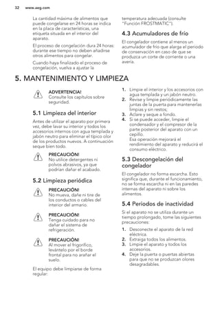 La cantidad máxima de alimentos que
puede congelarse en 24 horas se indica
en la placa de características, una
etiqueta situada en el interior del
aparato.
El proceso de congelación dura 24 horas:
durante ese tiempo no deben añadirse
otros alimentos para congelar.
Cuando haya finalizado el proceso de
congelación, vuelva a ajustar la
temperatura adecuada (consulte
"Función FROSTMATIC").
4.3 Acumuladores de frío
El congelador contiene al menos un
acumulador de frío que alarga el periodo
de conservación en caso de que se
produzca un corte de corriente o una
avería.
5. MANTENIMIENTO Y LIMPIEZA
ADVERTENCIA!
Consulte los capítulos sobre
seguridad.
5.1 Limpieza del interior
Antes de utilizar el aparato por primera
vez, debe lavar su interior y todos los
accesorios internos con agua templada y
jabón neutro para eliminar el típico olor
de los productos nuevos. A continuación
seque bien todo.
PRECAUCIÓN!
No utilice detergentes ni
polvos abrasivos, ya que
podrían dañar el acabado.
5.2 Limpieza periódica
PRECAUCIÓN!
No mueva, dañe ni tire de
los conductos o cables del
interior del armario.
PRECAUCIÓN!
Tenga cuidado para no
dañar el sistema de
refrigeración.
PRECAUCIÓN!
Al mover el frigorífico,
levántelo por el borde
frontal para no arañar el
suelo.
El equipo debe limpiarse de forma
regular:
1. Limpie el interior y los accesorios con
agua templada y un jabón neutro.
2. Revise y limpie periódicamente las
juntas de la puerta para mantenerlas
limpias y sin restos;
3. Aclare y seque a fondo.
4. Si se puede acceder, limpie el
condensador y el compresor de la
parte posterior del aparato con un
cepillo.
Esa operación mejorará el
rendimiento del aparato y reducirá el
consumo eléctrico.
5.3 Descongelación del
congelador
El congelador no forma escarcha. Esto
significa que, durante el funcionamiento,
no se forma escarcha ni en las paredes
internas del aparato ni sobre los
alimentos.
5.4 Periodos de inactividad
Si el aparato no se utiliza durante un
tiempo prolongado, tome las siguientes
precauciones:
1. Desconecte el aparato de la red
eléctrica.
2. Extraiga todos los alimentos.
3. Limpie el aparato y todos los
accesorios.
4. Deje la puerta o puertas abiertas
para que no se produzcan olores
desagradables.
www.aeg.com32
 