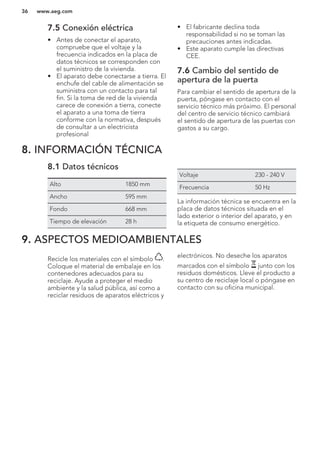 7.5 Conexión eléctrica
• Antes de conectar el aparato,
compruebe que el voltaje y la
frecuencia indicados en la placa de
datos técnicos se corresponden con
el suministro de la vivienda.
• El aparato debe conectarse a tierra. El
enchufe del cable de alimentación se
suministra con un contacto para tal
fin. Si la toma de red de la vivienda
carece de conexión a tierra, conecte
el aparato a una toma de tierra
conforme con la normativa, después
de consultar a un electricista
profesional
• El fabricante declina toda
responsabilidad si no se toman las
precauciones antes indicadas.
• Este aparato cumple las directivas
CEE.
7.6 Cambio del sentido de
apertura de la puerta
Para cambiar el sentido de apertura de la
puerta, póngase en contacto con el
servicio técnico más próximo. El personal
del centro de servicio técnico cambiará
el sentido de apertura de las puertas con
gastos a su cargo.
8. INFORMACIÓN TÉCNICA
8.1 Datos técnicos
Alto 1850 mm
Ancho 595 mm
Fondo 668 mm
Tiempo de elevación 28 h
Voltaje 230 - 240 V
Frecuencia 50 Hz
La información técnica se encuentra en la
placa de datos técnicos situada en el
lado exterior o interior del aparato, y en
la etiqueta de consumo energético.
9. ASPECTOS MEDIOAMBIENTALES
Recicle los materiales con el símbolo .
Coloque el material de embalaje en los
contenedores adecuados para su
reciclaje. Ayude a proteger el medio
ambiente y la salud pública, así como a
reciclar residuos de aparatos eléctricos y
electrónicos. No deseche los aparatos
marcados con el símbolo junto con los
residuos domésticos. Lleve el producto a
su centro de reciclaje local o póngase en
contacto con su oficina municipal.
*
www.aeg.com36
 
