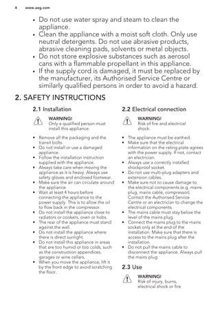 • Do not use water spray and steam to clean the
appliance.
• Clean the appliance with a moist soft cloth. Only use
neutral detergents. Do not use abrasive products,
abrasive cleaning pads, solvents or metal objects.
• Do not store explosive substances such as aerosol
cans with a flammable propellant in this appliance.
• If the supply cord is damaged, it must be replaced by
the manufacturer, its Authorised Service Centre or
similarly qualified persons in order to avoid a hazard.
2. SAFETY INSTRUCTIONS
2.1 Installation
WARNING!
Only a qualified person must
install this appliance.
• Remove all the packaging and the
transit bolts.
• Do not install or use a damaged
appliance.
• Follow the installation instruction
supplied with the appliance.
• Always take care when moving the
appliance as it is heavy. Always use
safety gloves and enclosed footwear.
• Make sure the air can circulate around
the appliance.
• Wait at least 4 hours before
connecting the appliance to the
power supply. This is to allow the oil
to flow back in the compressor.
• Do not install the appliance close to
radiators or cookers, oven or hobs.
• The rear of the appliance must stand
against the wall.
• Do not install the appliance where
there is direct sunlight.
• Do not install this appliance in areas
that are too humid or too colds, such
as the construction appendices,
garages or wine cellars.
• When you move the appliance, lift it
by the front edge to avoid scratching
the floor.
2.2 Electrical connection
WARNING!
Risk of fire and electrical
shock.
• The appliance must be earthed.
• Make sure that the electrical
information on the rating plate agrees
with the power supply. If not, contact
an electrician.
• Always use a correctly installed
shockproof socket.
• Do not use multi-plug adapters and
extension cables.
• Make sure not to cause damage to
the electrical components (e.g. mains
plug, mains cable, compressor).
Contact the Authorised Service
Centre or an electrician to change the
electrical components.
• The mains cable must stay below the
level of the mains plug.
• Connect the mains plug to the mains
socket only at the end of the
installation. Make sure that there is
access to the mains plug after the
installation.
• Do not pull the mains cable to
disconnect the appliance. Always pull
the mains plug.
2.3 Use
WARNING!
Risk of injury, burns,
electrical shock or fire.
www.aeg.com4
 