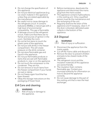 • Do not change the specification of
this appliance.
• Do not put electrical appliances (e.g.
ice cream makers) in the appliance
unless they are stated applicable by
the manufacturer.
• Be careful not to cause damage to
the refrigerant circuit. It contains
isobutane (R600a), a natural gas with a
high level of environmental
compatibility. This gas is flammable.
• If damage occurs to the refrigerant
circuit, make sure that there are no
flames and sources of ignition in the
room. Ventilate the room.
• Do not let hot items to touch the
plastic parts of the appliance.
• Do not put soft drinks in the freezer
compartment. This will create
pressure on the drink container.
• Do not store flammable gas and
liquid in the appliance.
• Do not put flammable products or
items that are wet with flammable
products in, near or on the appliance.
• Do not touch the compressor or the
condenser. They are hot.
• Do not remove or touch items from
the freezer compartment if your hands
are wet or damp.
• Do not freeze again food that has
been thawed.
• Obey the storage instructions on the
packaging of frozen food.
2.4 Care and cleaning
WARNING!
Risk of injury or damage to
the appliance.
• Before maintenance, deactivate the
appliance and disconnect the mains
plug from the mains socket.
• This appliance contains hydrocarbons
in the cooling unit. Only a qualified
person must do the maintenance and
the recharging of the unit.
• Regularly examine the drain of the
appliance and if necessary, clean it. If
the drain is blocked, defrosted water
collects in the bottom of the
appliance.
2.5 Disposal
WARNING!
Risk of injury or suffocation.
• Disconnect the appliance from the
mains supply.
• Cut off the mains cable and discard it.
• Remove the door to prevent children
and pets to be closed inside of the
appliance.
• The refrigerant circuit and the
insulation materials of this appliance
are ozone-friendly.
• The insulation foam contains
flammable gas. Contact your
municipal authority for information on
how to discard the appliance
correctly.
• Do not cause damage to the part of
the cooling unit that is near the heat
exchanger.
ENGLISH 5
 