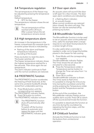 3.4 Temperature regulation
The set temperature of the freezer may
be adjusted by pressing the temperature
button.
Default temperature:
• -18°C for the freezer
The temperature indicator shows the set
temperature.
The set temperature will be
reached within 24 hours.
After a power failure the set
temperature remains stored.
3.5 High temperature alarm
An increase in the temperature in the
freezer compartment (for example due to
an earlier power failure) is indicated by:
• flashing of the alarm and freezer
temperature indicators;
• sounding of the buzzer.
Press any button to reset the alarm.
The buzzer switches off.
The freezer temperature indicator shows
the highest temperature reached for a
few seconds. Then show again the set
temperature.
The alarm indicator continues to flash
until the normal conditions are restored.
3.6 FROSTMATIC function
The FROSTMATIC function accelerates
the freezing of fresh food and, at the
same time, protects foodstuffs already
stored from undesirable warming.
1. Press Mode button until the
corresponding icon appears.
The FROSTMATIC indicator flashes.
2. Press OK button to confirm.
The FROSTMATIC indicator is shown.
The FROSTMATIC function
shuts off automatically after
52 hours.
To switch off the function
before its automatic end,
repeat the steps until the
FROSTMATIC indicator goes
off.
3.7 Door open alarm
An acoustic alarm will sound if the door
is left open for a few minutes. The door
open alarm conditions are indicated by:
• a flashing Alarm indicator;
• an acoustic buzzer.
When normal conditions are restored
(door closed), the alarm will stop. The
buzzer can also be switched off by
pressing any button.
3.8 MinuteMinder function
The MinuteMinder function is to be used
to set an acoustic alarm at the preferred
time, useful for example when a recipe
requires to cool down food products for
a certain length of time.
It is also useful when a reminder is
needed in order not to forget the bottles
placed in the freezer for fast cooling.
1. Press Mode until the corresponding
icon appears.
The MinuteMinder indicator flashes.
The Timer shows the set value (30
minutes) for a few seconds.
2. Press the Temperature colder or
Temperature warmer button to
change the Timer set value from 1 to
90 minutes.
3. Press OK to confirm.
The MinuteMinder indicator is shown.
The Timer starts to flash (min).
It is possible to change the time at any
time during the countdown and at the
end by pressing the Temperature colder
button and the Temperature warmer
button.
At the end of the countdown, the
MinuteMinder indicator flashes and an
audible alarm sounds. Press OK to switch
off the sound and terminate the function.
It is possible to deactivate the function at
any time during the countdown by
repeating the function steps, until the
indicator turns off.
3.9 ChildLock function
Activate the ChildLock function to lock
the buttons from unintentional
operation.
ENGLISH 7
 