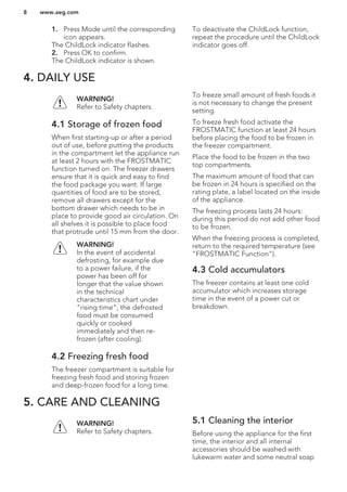 1. Press Mode until the corresponding
icon appears.
The ChildLock indicator flashes.
2. Press OK to confirm.
The ChildLock indicator is shown.
To deactivate the ChildLock function,
repeat the procedure until the ChildLock
indicator goes off.
4. DAILY USE
WARNING!
Refer to Safety chapters.
4.1 Storage of frozen food
When first starting-up or after a period
out of use, before putting the products
in the compartment let the appliance run
at least 2 hours with the FROSTMATIC
function turned on. The freezer drawers
ensure that it is quick and easy to find
the food package you want. If large
quantities of food are to be stored,
remove all drawers except for the
bottom drawer which needs to be in
place to provide good air circulation. On
all shelves it is possible to place food
that protrude until 15 mm from the door.
WARNING!
In the event of accidental
defrosting, for example due
to a power failure, if the
power has been off for
longer that the value shown
in the technical
characteristics chart under
"rising time", the defrosted
food must be consumed
quickly or cooked
immediately and then re-
frozen (after cooling).
4.2 Freezing fresh food
The freezer compartment is suitable for
freezing fresh food and storing frozen
and deep-frozen food for a long time.
To freeze small amount of fresh foods it
is not necessary to change the present
setting.
To freeze fresh food activate the
FROSTMATIC function at least 24 hours
before placing the food to be frozen in
the freezer compartment.
Place the food to be frozen in the two
top compartments.
The maximum amount of food that can
be frozen in 24 hours is specified on the
rating plate, a label located on the inside
of the appliance.
The freezing process lasts 24 hours:
during this period do not add other food
to be frozen.
When the freezing process is completed,
return to the required temperature (see
"FROSTMATIC Function").
4.3 Cold accumulators
The freezer contains at least one cold
accumulator which increases storage
time in the event of a power cut or
breakdown.
5. CARE AND CLEANING
WARNING!
Refer to Safety chapters.
5.1 Cleaning the interior
Before using the appliance for the first
time, the interior and all internal
accessories should be washed with
lukewarm water and some neutral soap
www.aeg.com8
 