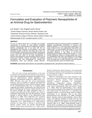  
Kharia et al: Formulation and Evaluation of Polymeric Nanoparticles of an Antiviral Drug for Gastroretention

1557  

International Journal of Pharmaceutical Sciences and Nanotechnology

Volume 4 •  Issue 4 • January – March 2012

Research Paper

MS ID: IJPSN-8-19-11-KHARIA

Formulation and Evaluation of Polymeric Nanoparticles of
an Antiviral Drug for Gastroretention
1,2

3

1

A.A. Kharia , A.K. Singhai and R. Verma
1

Oriental College of Pharmacy, Bhopal, Madhya Pradesh, India

2

Uttarakhand Technical University, Dehradun, Uttarakhand, India

3

Lakshmi Narayan College of Pharmacy, Bhopal, Madhya Pradesh, India

Received August 19, 2011; accepted January 12, 2012
ABSTRACT
The aim of present study was to formulate and evaluate
nanoparticles of acyclovir by using different hydrophilic
polymers. Acyclovir was selected as a suitable drug for gastroretentive nanoparticles due to its short half life, low
bioavailability, high frequency of administration, and narrow
absorption window in stomach and upper part of GIT. The
nano-precipitation method was used to prepare nanoparticles
so as to avoid both chlorinated solvents and surfactants to
prevent their toxic effect on the body. Nanoparticles of
acyclovir were prepared by using hydrophilic polymers such as
bovine serum albumin, chitosan, and gelatin. The prepared
formulations were then characterized for particle size,
polydispersity index, zeta potential, loading efficiency,

encapsulation efficiency and drug-excipient compatibility. The
prepared nanoparticulate formulations of acyclovir with
different polymers in 1:1 ratio have shown particle size in the
range of 250.12-743.07 nm, polydispersity index (PDI) in the
range of 0.681-1.0, zeta potential in the range of -14.2 to +33.2
mV, loading efficiency in the range of 8.74-17.54%, and
entrapment efficiency in the range of 55.7%-74.2%.
Nanoparticulate formulation prepared with chitosan in 1:1 ratio
showed satisfactory results i.e. average particle size 312.04
nm, polydispersity index 0.681, zeta potential 33.2 mV, loading
efficiency 17.54%, and entrapment efficiency 73.4%. FTIR
study concluded that no major interaction occurred between
the drug and polymers used in the present study.

KEYWORDS: Nanoparticles; gastro-retentive; nano-precipitation, polydispersity index, zeta potential; entrapment efficiency.

Introduction
The oral route of drug administration is the most
convenient and commonly used method of drug delivery
due to their considerable therapeutic advantages such as
ease of administration, patient compliance, and
flexibility in formulation (Garg et al., 2008; Gupta et al.,
2007). However, this route has several physiological
problems, such as inability to restrain and locate the
controlled drug delivery system within the desired region
of the gastrointestinal tract due to variable gastric
emptying and motility. Furthermore, the relatively brief
gastric emptying time in humans, which normally means
2-3 hours through the major absorption zone, i.e.,
stomach and upper part of the intestine, can result in
incomplete drug release from the drug delivery system
leading to reduced efficacy of the administered dose
(Rouge et al., 1996). These difficulties have prompted
researchers to design a drug delivery system which can
stay in the stomach for prolonged and predictable period
(Deshpande et al., 1996; Hwang et al., 1998). Several
attempts are being made to develop a controlled drug
delivery system, which can provide therapeutically
effective plasma drug concentration for a longer period,

thereby reducing the dosing frequency and minimizing
fluctuations in plasma drug concentration at steady-state
by delivering the drug in a controlled and reproducible
manner (Sood et al., 2003).
Different methodologies have been reported in the
literature to increase the gastric retention of drugs, like
intra-gastric floating systems, hydro dynamically
balanced
systems,
extendable
or
expandable,
microporous
compartment
system,
microballons,
bio/muco-adhesive systems, high-density systems, and
super porous biodegradable hydro gel systems (Singh
et al., 2000). After oral administration, such a dosage
form would be retained in the stomach for several hours
and would release the drug there in a controlled and
prolonged manner, so that the drug could be supplied
continuously to its absorption sites in the upper
gastrointestinal tract (Streubel et al., 2006). Prolonged
gastric retention improves bioavailability, reduces drug
waste, and improves solubility of drugs that are less
soluble in a high pH environment. It is also suitable for
local drug delivery to the stomach and proximal small
intestine (Rao et al., 2005). Gastroretention helps to
provide better availability of new products with suitable
therapeutic activity and substantial benefits for patients.

ABBREVIATIONS: Bovine serum albumin (BSA); molar (M); ultraviolet (UV); Fourier transform infra red (FTIR); polydispersity index (PDI).

1557

 