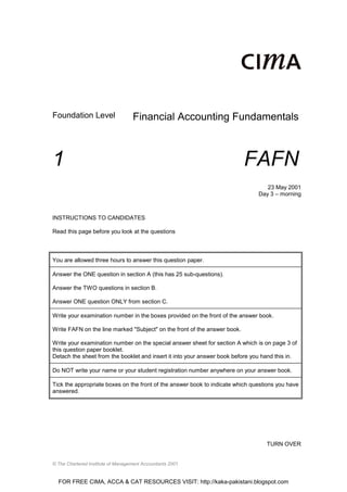 Foundation Level                   Financial Accounting Fundamentals



1                                                                          FAFN
                                                                                  23 May 2001
                                                                               Day 3 – morning



INSTRUCTIONS TO CANDIDATES

Read this page before you look at the questions



You are allowed three hours to answer this question paper.

Answer the ONE question in section A (this has 25 sub-questions).

Answer the TWO questions in section B.

Answer ONE question ONLY from section C.

Write your examination number in the boxes provided on the front of the answer book.

Write FAFN on the line marked "Subject" on the front of the answer book.

Write your examination number on the special answer sheet for section A which is on page 3 of
this question paper booklet.
Detach the sheet from the booklet and insert it into your answer book before you hand this in.

Do NOT write your name or your student registration number anywhere on your answer book.

Tick the appropriate boxes on the front of the answer book to indicate which questions you have
answered.




                                                                                  TURN OVER


© The Chartered Institute of Management Accountants 2001


  FOR FREE CIMA, ACCA & CAT RESOURCES VISIT: http://kaka-pakistani.blogspot.com
 