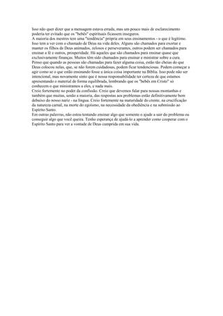 Isso não quer dizer que a mensagem estava errada, mas um pouco mais de esclarecimento
poderia ter evitado que os "bebês" espirituais ficassem inseguros.
A maioria dos mestres tem uma "tendência" própria em seus ensinamentos - o que é legítimo.
Isso tem a ver com o chamado de Deus na vida deles. Alguns são chamados para exortar e
manter os filhos de Deus animados, zelosos e perseverantes, outros podem ser chamados para
ensinar a fé e outros, prosperidade. Há aqueles que são chamados para ensinar quase que
exclusivamente finanças. Muitos têm sido chamados para ensinar e ministrar sobre a cura.
Penso que quando as pessoas são chamadas para fazer alguma coisa, estão tão cheias do que
Deus colocou nelas, que, se não forem cuidadosas, podem ficar tendenciosas. Podem começar a
agir como se o que estão ensinando fosse a única coisa importante na Bíblia. Isso pode não ser
intencional, mas novamente sinto que é nossa responsabilidade ter certeza de que estamos
apresentando o material de forma equilibrada, lembrando que os "bebês em Cristo" só
conhecem o que ministramos a eles, e nada mais.
Creio fortemente no poder da confissão. Creio que devemos falar para nossas montanhas e
também que muitas, senão a maioria, das respostas aos problemas estão definitivamente bem
debaixo do nosso nariz - na língua. Creio fortemente na maturidade do crente, na crucificação
da natureza carnal, na morte do egoísmo, na necessidade da obediência e na submissão ao
Espírito Santo.
Em outras palavras, não estou tentando ensinar algo que somente o ajude a sair do problema ou
conseguir algo que você queira. Tenho esperança de ajudá-lo a aprender como cooperar com o
Espírito Santo para ver a vontade de Deus cumprida em sua vida.

 