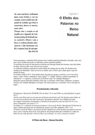 Nessa passagem, o apóstolo Paulo destaca uma verdade espiritual aplicada à salvação, mas creio
que é uma verdade que pode ser aplicada a outras questões também.
A confissão da crença de uma pessoa confirma sua salvação diante dos homens, mas não diante
de Deus. Deus já sabe o que está em seu coração.
A confissão confirma a posição do crente diante do inimigo de sua alma. Ela declara uma
mudança de fidelidade. Antes ele servia ao diabo, mas a notícia que é dada agora é que ele
mudou de dono.
O estudioso bíblico W.E. Vine definiu duas das palavras gregas, confirmar, na Versão King
James, como "firmar, estabelecer, fazer seguro"1 e "validar, ratificar, conferir autoridade ou
influenciar",2 e a palavra confirmação ele definiu como "de validade fidedigna."3
Baseados nessas definições podemos dizer que a confissão verbal firma, estabelece, assegura,
ratifica e dá validade fidedigna à salvação. Em outras palavras, a confissão "fixa a salvação no
lugar".

Proclamando o Decreto
Proclamarei o decreto do SENHOR: Ele me disse: Tu és meu Filho, eu, hoje [declaro], te gerei.
SI 2.7
Assisti a um filme uma vez em que um rei baixou um decreto real. Ele decretou uma ordem ou
lei e enviou cavaleiros por todo o país para "proclamar o decreto" aos cidadãos do reino.
No Antigo Testamento, encontramos a emissão de tais decretos reais em Ester 8.8-14 e, no
Novo Testamento, em Lucas 2.1-3.
No Salmo 2.7, o salmista escreveu proclamarei o decreto do Senhor. Que decreto? O decreto no
qual o Senhor proclama que ele (falando de Jesus) é seu Filho unigênito. (Hb 1.1-5.)
A Palavra escrita de Deus é seu decreto formal. Quando um crente declara essa palavra com sua
boca, com o coração cheio de fé, suas palavras são pronunciadas para estabelecer a ordem de
Deus em sua vida. Quando o Decreto Real é proclamado, as coisas começam a mudar!

O Plano de Deus - Nossa Escolha

 