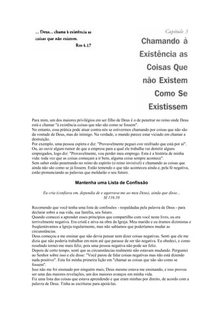 Para mim, um dos maiores privilégios em ser filho de Deus é o de penetrar no reino onde Deus
está e chamar "à existência coisas que não são como se fossem".
No entanto, essa prática pode atuar contra nós se estivermos chamando por coisas que não são
da vontade de Deus, mas do inimigo. Na verdade, o mundo parece estar viciado em chamar a
destruição.
Por exemplo, uma pessoa espirra e diz: "Provavelmente peguei este resfriado que está por aí".
Ou, ao ouvir algum rumor de que a empresa para a qual ele trabalha vai demitir alguns
empregados, logo diz: "Provavelmente, vou perder meu emprego. Esta é a história de minha
vida: toda vez que as coisas começam a ir bem, alguma coisa sempre acontece".
Sem saber estão penetrando no reino do espírito (o reino invisível) e chamando as coisas que
ainda não são como se já fossem. Estão temendo o que não aconteceu ainda e, pela fé negativa,
estão pronunciando as palavras que moldarão o seu futuro.

Mantenha uma Lista de Confissão
Eu cria (confiava em, dependia de e agarrava-me ao meu Deus), ainda que disse...
SI 116.10
Recomendo que você tenha uma lista de confissões - respaldadas pela palavra de Deus - para
declarar sobre a sua vida, sua família, seu futuro.
Quando comecei a aprender esses princípios que compartilho com você neste livro, eu era
terrivelmente negativa. Era cristã e ativa na obra da Igreja. Meu marido e eu éramos dizimistas e
freqüentávamos a Igreja regularmente, mas não sabíamos que poderíamos mudar as
circunstâncias.
Deus começou a me ensinar que não devia pensar nem dizer coisas negativas. Senti que ele me
dizia que não poderia trabalhar em mim até que parasse de ser tão negativa. Eu obedeci, e como
resultado tornei-me mais feliz, pois uma pessoa negativa não pode ser feliz.
Depois de certo tempo, senti que as circunstâncias realmente não estavam mudando. Perguntei
ao Senhor sobre isso e ele disse: "Você parou de falar coisas negativas mas não está dizendo
nada positivo". Esta foi minha primeira lição em "chamar as coisas que não são como se
fossem".
Isso não me foi ensinado por ninguém mais; Deus mesmo estava me ensinando, e isso provou
ser uma das maiores revelações, um dos maiores avanços em minha vida.
Fiz uma lista das coisas que estava aprendendo e que eram minhas por direito, de acordo com a
palavra de Deus. Tinha as escrituras para apoiá-las.

 