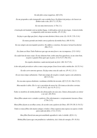 Eu não falo coisas negativas. (Ef 4.29.)
Eu me proponho a não transgredir com a minha boca. Eu falarei da justiça e do louvor ao
Senhor todo o dia. (SI 17.3; 35.28.)
Eu sou uma intercessora. (1 Tm 2.1.)
A instrução da bondade está na minha língua. A delicadeza está em meu toque. A misericórdia
e compaixão estão em meus ouvidos. (Pv 31.26.)
Eu faço o que digo que farei, chego ao meu destino à hora certa. (Lc 16.10; 2 Pe 3.14.)
Eu nunca prendo um irmão com as palavras da minha boca. (Mt 18.18.)
Eu sou sempre um encorajador positivo. Eu edifico e construo. Eu nunca 'arrasei'ou destruí.
(Rm 15.2.)
Eu clamo ao Deus Todo-Poderoso que age em meu favor e me recompensa. (2 Cr 16.9.)
Eu cuido bem do meu corpo. Eu me alimento bem, tenho uma boa aparência, eu me sinto bem,
eu peso o quanto Deus quer que eu pese. (1 Co 9.27; lTm 4.8.)
Eu expulso demônios; nada mortal pode me ferir. (Mc 16.17,18.)
A dor não pode prevalecer sobre o meu corpo porque Jesus levou toda a minha dor. (Is 53.3-4.)
Eu não corro nem me apresso. Eu faço uma coisa de cada vez. (Pv 9.2; 21.5.)
Eu uso meu tempo sabiamente. Todo meu tempo de oração e estudo é gasto com sabedoria.
(Ef 5.15-16.)
Eu sou uma esposa obediente e nenhuma rebelião há em mim. (Ef 5.22-24; 1Sm 15.23.)
Meu marido é sábio. Ele ê o rei e sacerdote do nosso lar. Ele toma as decisões corretas.
(Pv 31.10-12; Ap 1.6; Pv 21.1.)
Todos os membros de minha família são abençoados em seus atos. Somos abençoados ao entrar
e ao sair. (Dt 28.6.)
Meus filhos amam orar e estudar a palavra. Eles abertamente e corajosamente louvam a Deus.
(2 Tm 2.15.)
Meus filhos fazem as escolhas certas, de acordo com a palavra de Deus. (SI 119.130; Is 54.13.)
Todos os meus filhos têm muitos amigos cristãos e Deus separou uma esposa ou esposo cristão
para cada um deles. (1 Co 15.33.)
Meu filho David tem uma personalidade agradável e não é rebelde. (Ef 6.1-3.)
Minha filha Laura age com prudência e sabedoria, ela é cheia de energia. (Pv 16.16.)

 