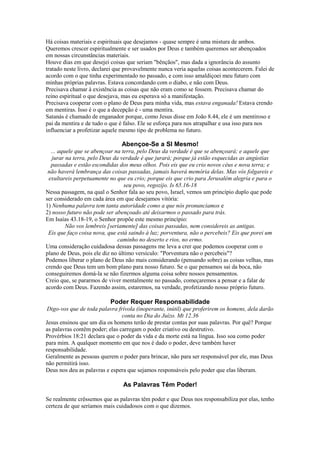Há coisas materiais e espirituais que desejamos - quase sempre é uma mistura de ambos.
Queremos crescer espiritualmente e ser usados por Deus e também queremos ser abençoados
em nossas circunstâncias materiais.
Houve dias em que desejei coisas que seriam "bênçãos", mas dada a ignorância do assunto
tratado neste livro, declarei que provavelmente nunca veria aquelas coisas acontecerem. Falei de
acordo com o que tinha experimentado no passado, e com isso amaldiçoei meu futuro com
minhas próprias palavras. Estava concordando com o diabo, e não com Deus.
Precisava chamar à existência as coisas que não eram como se fossem. Precisava chamar do
reino espiritual o que desejava, mas eu esperava só a manifestação.
Precisava cooperar com o plano de Deus para minha vida, mas estava enganada! Estava crendo
em mentiras. Isso é o que a decepção é - uma mentira.
Satanás é chamado de enganador porque, como Jesus disse em João 8.44, ele é um mentiroso e
pai da mentira e de tudo o que é falso. Ele se esforça para nos atrapalhar e usa isso para nos
influenciar a profetizar aquele mesmo tipo de problema no futuro.

Abençoe-Se a SI Mesmo!
... aquele que se abençoar na terra, pelo Deus da verdade é que se abençoará; e aquele que
jurar na terra, pelo Deus da verdade é que jurará; porque já estão esquecidas as angústias
passadas e estão escondidas dos meus olhos. Pois eis que eu crio novos céus e nova terra; e
não haverá lembrança das coisas passadas, jamais haverá memória delas. Mas vós folgareis e
exultareis perpetuamente no que eu crio; porque eis que crio para Jerusalém alegria e para o
seu povo, regozijo. Is 65.16-18
Nessa passagem, na qual o Senhor fala ao seu povo, Israel, vemos um princípio duplo que pode
ser considerado em cada área em que desejamos vitória:
1) Nenhuma palavra tem tanta autoridade como a que nós pronunciamos e
2) nosso futuro não pode ser abençoado até deixarmos o passado para trás.
Em Isaías 43.18-19, o Senhor propõe este mesmo princípio:
Não vos lembreis [seriamente] das coisas passadas, nem considereis as antigas.
Eis que faço coisa nova, que está saindo à luz; porventura, não o percebeis? Eis que porei um
caminho no deserto e rios, no ermo.
Uma consideração cuidadosa dessas passagens me leva a crer que podemos cooperar com o
plano de Deus, pois ele diz no último versículo: "Porventura não o percebeis"?
Podemos liberar o plano de Deus não mais considerando (pensando sobre) as coisas velhas, mas
crendo que Deus tem um bom plano para nosso futuro. Se o que pensamos sai da boca, não
conseguiremos domá-la se não fizermos alguma coisa sobre nossos pensamentos.
Creio que, se pararmos de viver mentalmente no passado, começaremos a pensar e a falar de
acordo com Deus. Fazendo assim, estaremos, na verdade, profetizando nosso próprio futuro.

Poder Requer Responsabilidade
Digo-vos que de toda palavra frívola (inoperante, inútil) que proferirem os homens, dela darão
conta no Dia do Juízo. Mt 12.36
Jesus ensinou que um dia os homens terão de prestar contas por suas palavras. Por quê? Porque
as palavras contêm poder; elas carregam o poder criativo ou destrutivo.
Provérbios 18:21 declara que o poder da vida e da morte está na língua. Isso soa como poder
para mim. A qualquer momento em que nos é dado o poder, deve também haver
responsabilidade.
Geralmente as pessoas querem o poder para brincar, não para ser responsável por ele, mas Deus
não permitirá isso.
Deus nos deu as palavras e espera que sejamos responsáveis pelo poder que elas liberam.

As Palavras Têm Poder!
Se realmente crêssemos que as palavras têm poder e que Deus nos responsabiliza por elas, tenho
certeza de que seríamos mais cuidadosos com o que dizemos.

 