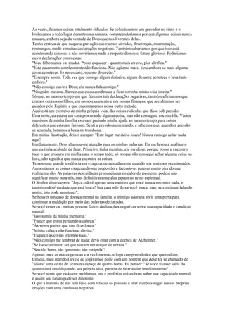 Às vezes, falamos coisas totalmente ridículas. Se colocássemos um gravador no cinto e o
levássemos a todo lugar durante uma semana, compreenderíamos por que algumas coisas nunca
mudam, embora seja da vontade de Deus que nos livremos delas.
Tenho certeza de que naquela gravação ouviríamos dúvidas, descrenças, murmuração,
resmungos, medo e muitas declarações negativas. Também saberíamos por que isso está
acontecendo conosco e não ouviríamos nada a respeito do nosso futuro glorioso. Poderíamos
ouvir declarações como estas:
"Meu filho nunca vai mudar. Posso esquecer - quanto mais eu oro, pior ele fica."
"Este casamento simplesmente não funciona. Não agüento mais. Vou embora se mais alguma
coisa acontecer. Se necessário, vou me divorciar."
"E sempre assim. Toda vez que consigo algum dinheiro, algum desastre acontece e leva tudo
embora."
"Não consigo ouvir a Deus; ele nunca fala comigo."
"Ninguém me ama. Parece que estou condenada a ficar sozinha minha vida inteira."
Só que, ao mesmo tempo em que fazemos tais declarações negativas, também afirmamos que
cremos em nossos filhos, em nosso casamento e em nossas finanças, que acreditamos ser
guiados pelo Espírito e que encontraremos nossa outra metade.
Aqui está um exemplo de minha própria vida, das coisas ridículas que disse sob pressão.
Uma noite, eu estava em casa procurando alguma coisa, mas não conseguia encontrá-la. Vários
membros de minha família estavam pedindo minha ajuda ao mesmo tempo para coisas
diferentes que estavam fazendo. Senti a pressão aumentando, e sabemos que, quando a pressão
se acumula, botamos a boca no trombone.
Em minha frustração, deixei escapar: "Este lugar me deixa louca! Nunca consigo achar nada
aqui!
Imediatamente, Deus chamou-me atenção para as minhas palavras. Ele me levou a analisar o
que eu tinha acabado de falar. Primeiro, tinha mentido, ele me disse, porque posso e encontro
tudo o que procuro em minha casa o tempo todo; só porque não consegui achar alguma coisa na
hora, não significa que nunca encontre as coisas.
Temos uma grande tendência em exagerar demasiadamente quando nos sentimos pressionados.
Aumentamos as coisas exagerando sua proporção e fazendo-as parecer muito pior do que
realmente são. As palavras descuidadas pronunciadas no calor do momento podem não
significar muito para nós, mas definitivamente elas pesam no reino espiritual.
O Senhor disse depois: "Joyce, não é apenas uma mentira que você nunca encontra nada, e
também não é verdade que está louca! Sua casa não deixa você louca, mas, se continuar falando
assim, isto pode acontecer".
Se houver um caso de doença mental na família, o inimigo adoraria abrir uma porta para
continuar a maldição por meio das palavras declaradas.
Se você observar, muitas pessoas fazem declarações negativas sobre sua capacidade e condição
mental:
"Isso sumiu da minha memória."
"Parece que estou perdendo a cabeça."
"Às vezes parece que vou ficar louca."
"Minha cabeça não funciona direito."
"Esqueço as coisas o tempo todo."
"Não consigo me lembrar de nada; devo estar com a doença de Alzheimer."
"Se isso continuar, sei que vou ter um ataque de nervos."
"Sou tão burra, tão ignorante, tão estúpida"!
Apenas ouça as outras pessoas e a você mesmo, e logo compreenderá o que quero dizer.
Um dia, meu marido Dave e eu jogávamos golfe com um homem que deve ter se chamado de
"idiota" uma dúzia de vezes no espaço de quatro horas. Eu pensei: "Se você tivesse idéia do
quanto está amaldiçoando sua própria vida, pararia de falar assim imediatamente".
Se você sente que está com problemas, ore e profetize coisas boas sobre sua capacidade mental,
e assim seu futuro pode ser diferente.
O que a maioria de nós tem feito com relação ao passado é orar e depois negar nossas próprias
orações com uma confissão negativa.

 