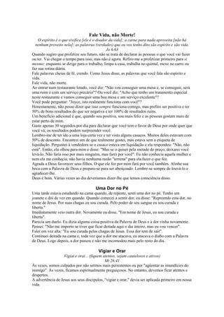 Fale Vida, não Morte!
O espírito é o que vivifica [ele é o doador da vida]; a carne para nada aproveita [não há
nenhum proveito nela]; as palavras (verdades) que eu vos tenho dito são espírito e são vida.
Jo 6.63
Quando sugiro que profetize seu futuro, não se trata de declarar às pessoas o que você vai fazer
ou ter. Vai chegar o tempo para isso, mas não é agora. Refiro-me a profetizar primeiro para si
mesmo: enquanto se dirige para o trabalho, limpa a casa, trabalha no quintal, mexe no carro ou
faz sua rotina diária.
Fale palavras cheias de fé, crendo. Como Jesus disse, as palavras que você fala são espírito e
vida.
Fale vida, não morte.
Ao entrar num restaurante lotado, você diz: "Não vou conseguir uma mesa e, se conseguir, será
uma ruim e com um serviço precário"? Ou você diz: "Acho que tenho um tratamento especial
neste restaurante e vamos conseguir uma boa mesa e um serviço excelente"?
Você pode perguntar: "Joyce, isto realmente funciona com você"?
Honestamente, não posso dizer que isso sempre funciona comigo, mas prefiro ser positiva e ter
50% de bons resultados do que ser negativa e ter 100% de resultados ruins.
Um benefício adicional é que, quando sou positiva, sou mais feliz e as pessoas gostam mais de
estar perto de mim.
Gaste apenas 30 segundos por dia para declarar que você tem o favor de Deus por onde quer que
você vá; os resultados podem surpreender você.
Lembro-me de ter ido a uma loja certa vez e ter visto alguns casacos. Muitos deles estavam com
50% de desconto. Encontrei um de que realmente gostei, mas estava sem a etiqueta de
liquidação. Perguntei à vendedora se o casaco estava em liquidação e ela respondeu: "Não, não
está". Então, ela olhou para mim e disse: "Mas se o quiser pela metade do preço, deixarei você
levá-lo. Não faria isso por mais ninguém, mas farei por você". Eu não conhecia aquela mulher e
nem ela me conhecia; não havia nenhuma razão "terrena" para ela fazer o que fez.
Agrada a Deus favorecer seus filhos. O que ele fez por mim fará por você também. Alinhe sua
boca com a Palavra de Deus e prepare-se para ser abençoado. Lembre-se sempre de louvá-lo e
agradecer-lhe.
Deus é bom. Várias vezes ao dia deveríamos dizer-lhe que temos consciência disso.

Uma Dor no Pé
Uma tarde estava estudando na cama quando, de repente, senti uma dor no pé. Tenho um
joanete e dói de vez em quando. Quando comecei a sentir dor, eu disse: "Repreendo esta dor, no
nome de Jesus. Por suas chagas eu sou curada. Pelo poder de seu sangue eu sou curada e
liberta."
Imediatamente veio outra dor. Novamente eu disse, "Em nome de Jesus, eu sou curada e
liberta".
Parecia um duelo. Eu dizia alguma coisa positiva da Palavra de Deus e a dor vinha novamente.
Pensei: "Não me importo se tiver que ficar deitada aqui o dia inteiro, mas eu vou vencer".
Falei em voz alta: "Eu sou curada pelas chagas de Jesus. Essa dor tem de sair".
Continuei deitada na cama e, toda vez que a dor me atacava, eu atacava o diabo com a Palavra
de Deus. Logo depois, a dor passou e não me incomodou mais pelo resto do dia.

Vigiar e Orar
Vigiai e orai... (fiquem atentos, sejam cautelosos e ativos)
Mt 26.41
Às vezes, somos culpados por não sermos mais persistentes ou por "agüentar as imundícies do
inimigo". Às vezes, ficamos espiritualmente preguiçosos. No entanto, devemos ficar atentos e
despertos.
A advertência de Jesus aos seus discípulos, "vigiar e orar," devia ser aplicada primeiro em nossa
vida.

 