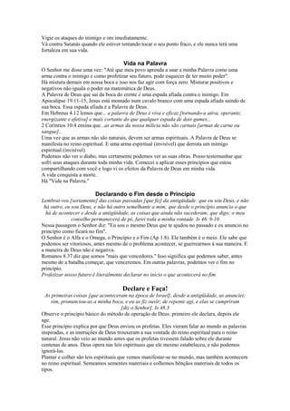 Vigie os ataques do inimigo e ore imediatamente.
Vá contra Satanás quando ele estiver tentando tocar o seu ponto fraco, e ele nunca terá uma
fortaleza em sua vida.

Vida na Palavra
O Senhor me disse uma vez: "Até que meu povo aprenda a usar a minha Palavra como uma
arma contra o inimigo e como profetizar seu futuro, pode esquecer de ter muito poder".
Há mistura demais em nossa boca e isso nos faz agir com força zero. Misturar positivos e
negativos não iguala o poder na matemática de Deus.
A Palavra de Deus que sai da boca do crente é uma espada afiada contra o inimigo. Em
Apocalipse 19.11-15, Jesus está montado num cavalo branco com uma espada afiada saindo de
sua boca. Essa espada afiada é a Palavra de Deus.
Em Hebreus 4.12 lemos que... a palavra de Deus é viva e eficaz [tornando-a ativa, operante,
energizante e efetiva] e mais cortante do que qualquer espada de dois gumes...
2 Coríntios 10:4 ensina que...as armas da nossa milícia não são carnais [armas de carne ou
sangue]...
Uma vez que as armas não são naturais, devem ser armas espirituais. A Palavra de Deus se
manifesta no reino espiritual. E uma arma espiritual (invisível) que derrota um inimigo
espiritual (invisível).
Podemos não ver o diabo, mas certamente podemos ver as suas obras. Posso testemunhar que
sofri seus ataques durante toda minha vida. Comecei a aplicar esses princípios que estou
compartilhando com você e logo vi os efeitos da Palavra de Deus em minha vida.
A vida conquista a morte.
Há "Vida na Palavra."

Declarando o Fim desde o Princípio
Lembrai-vos [seriamente] das coisas passadas [que fiz] da antigüidade: que eu sou Deus, e não
há outro, eu sou Deus, e não há outro semelhante a mim; que desde o princípio anuncio o que
há de acontecer e desde a antigüidade, as coisas que ainda não sucederam; que digo: o meu
conselho permanecerá de pé, farei toda a minha vontade. Is 46. 9-10
Nessa passagem o Senhor diz: "Eu sou o mesmo Deus que te ajudou no passado e eu anuncio no
princípio como ficará no fim".
O Senhor é o Alfa e o Omega, o Princípio e o Fim (Ap 1.8). Ele também é o meio. Ele sabe que
podemos ser vitoriosos, antes mesmo de o problema acontecer, se guerrearmos à sua maneira. E
a maneira de Deus não é negativa.
Romanos 8.37 diz que somos "mais que vencedores." Isso significa que podemos saber, antes
mesmo de a batalha começar, que venceremos. Em outras palavras, podemos ver o fim no
princípio.
Profetizar nosso futuro é literalmente declarar no início o que acontecerá no fim.

Declare e Faça!
As primeiras coisas [que aconteceram na época de Israel], desde a antigüidade, as anunciei;
sim, pronunciou-as a minha boca, e eu as fiz ouvir; de repente agi, e elas se cumpriram
[diz o Senhor]. Is 48.3
Observe o princípio básico do método de operação de Deus: primeiro ele declara, depois ele
age.
Esse princípio explica por que Deus enviou os profetas. Eles vieram falar ao mundo as palavras
inspiradas, e as instruções de Deus trouxeram a sua vontade do reino espiritual para o reino
natural. Jesus não veio ao mundo antes que os profetas tivessem falado sobre ele durante
centenas de anos. Deus opera nas leis espirituais que ele mesmo estabeleceu, e não podemos
ignorá-las.
Plantar e colher são leis espirituais que vemos manifestar-se no mundo, mas também acontecem
no reino espiritual. Semeamos sementes materiais e colhemos bênçãos materiais de todos os
tipos.

 