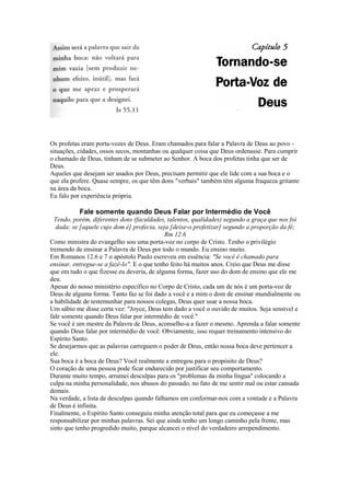 Os profetas eram porta-vozes de Deus. Eram chamados para falar a Palavra de Deus ao povo situações, cidades, ossos secos, montanhas ou qualquer coisa que Deus ordenasse. Para cumprir
o chamado de Deus, tinham de se submeter ao Senhor. A boca dos profetas tinha que ser de
Deus.
Aqueles que desejam ser usados por Deus, precisam permitir que ele lide com a sua boca e o
que ela profere. Quase sempre, os que têm dons "verbais" também têm alguma fraqueza gritante
na área da boca.
Eu falo por experiência própria.

Fale somente quando Deus Falar por Intermédio de Você
Tendo, porém, diferentes dons (faculdades, talentos, qualidades) segundo a graça que nos foi
dada: se [aquele cujo dom é] profecia, seja [deixe-o profetizar] segundo a proporção da fé;
Rm 12.6
Como ministra do evangelho sou uma porta-voz no corpo de Cristo. Tenho o privilégio
tremendo de ensinar a Palavra de Deus por todo o mundo. Eu ensino muito.
Em Romanos 12.6 e 7 o apóstolo Paulo escreveu em essência: "Se você é chamado para
ensinar, entregue-se a fazê-lo". E o que tenho feito há muitos anos. Creio que Deus me disse
que em tudo o que fizesse eu deveria, de alguma forma, fazer uso do dom de ensino que ele me
deu.
Apesar do nosso ministério específico no Corpo de Cristo, cada um de nós é um porta-voz de
Deus de alguma forma. Tanto faz se foi dado a você e a mim o dom de ensinar mundialmente ou
a habilidade de testemunhar para nossos colegas, Deus quer usar a nossa boca.
Um sábio me disse certa vez: "Joyce, Deus tem dado a você o ouvido de muitos. Seja sensível e
fale somente quando Deus falar por intermédio de você."
Se você é um mestre da Palavra de Deus, aconselho-a a fazer o mesmo. Aprenda a falar somente
quando Deus falar por intermédio de você. Obviamente, isso requer treinamento intensivo do
Espírito Santo.
Se desejarmos que as palavras carreguem o poder de Deus, então nossa boca deve pertencer a
ele.
Sua boca é a boca de Deus? Você realmente a entregou para o propósito de Deus?
O coração de uma pessoa pode ficar endurecido por justificar seu comportamento.
Durante muito tempo, arrumei desculpas para os "problemas da minha língua" colocando a
culpa na minha personalidade, nos abusos do passado, no fato de me sentir mal ou estar cansada
demais.
Na verdade, a lista de desculpas quando falhamos em conformar-nos com a vontade e a Palavra
de Deus é infinita.
Finalmente, o Espírito Santo conseguiu minha atenção total para que eu começasse a me
responsabilizar por minhas palavras. Sei que ainda tenho um longo caminho pela frente, mas
sinto que tenho progredido muito, parque alcancei o nível do verdadeiro arrependimento.

 