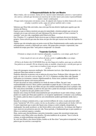 A Responsabilidade de Ser um Mestre
Meus irmãos, não vos torneis, muitos de vós, mestres (auto-intitulados censores e reprovadores
dos outros), sabendo que havemos [os mestres] de receber maior juízo [uma responsabilidade
maior e maior condenação].
Porque todos tropeçamos em muitas coisas. Se alguém não tropeça no falar [nunca diz a coisa
errada], é perfeito varão, capaz de refrear também todo o corpo.
Tg 3.1-2
Sabemos que Deus lida com todos, mas creio que há uma diretriz rígida para aqueles que são
mestres da Palavra.
Espera-se que os líderes mostrem um grau de maturidade e domínio próprio que sirvam de
exemplo aos os que estiverem sob suas lideranças Eles devem seguir a Cristo e mostrar "o
caminho" com sua vida, respaldados pela Palavra de Deus.
Em 1Timóteo 3.2, o apóstolo Paulo escreveu que os líderes espirituais devem ter domínio
próprio. Estou certa de que uma das áreas em que eles têm que exercer esse fruto do Espírito é a
língua.
Aqueles que são treinados para ser porta-vozes de Deus freqüentemente serão usados para trazer
encorajamento, consolo e edificação aos outros. Há tempo para correção e repreensão, mas
também há tempo para falar "uma palavra temperada" ao cansado.

Trazendo Conforto
O homem se alegra em dar resposta adequada, e a palavra, a seu tempo, quão boa é!
Pv 15.23
Como maçãs de ouro em salvas de prata, assim é a palavra dita a seu tempo.
Pv 25.11
[O Servo do Senhor diz] O SENHOR Deus me deu língua de eruditos, para que eu saiba dizer
boa palavra ao cansado. Ele me desperta todas as manhãs, desperta-me o ouvido para que eu
ouça como os eruditos [como um que é ensinado].
Is 50.4
Essas três passagens merecem meditação. São realmente incríveis. Que bênção tremenda é ser
usada por Deus para animar os outros!
Podemos abençoar as pessoas com as palavras de nossa boca. Podemos falar vida para elas. O
poder da vida e da morte está na língua. (Pv 18.21.) Podemos escolher falar vida. Quando
edificamos ou exortamos, estamos impulsionando-as. Pense nisso: podemos impedi-las ou
impulsioná-las apenas com nossas palavras.
Os pais deveriam ser mais cuidadosos no modo de tratar os filhos. Ser pai é uma
responsabilidade incrível. Deus confere autoridade ao papel de pais. Como pais, os casais têm
autoridade sobre a vida de seus filhos até que eles tenham maturidade para levar a própria vida.
Por causa dessa autoridade, as palavras dos pais têm o poder de encorajar ou desencorajar uma
criança. As palavras dos pais podem curar ou ferir.
Quando uma criança foi ferida emocionalmente por um professor ou por outra criança, os pais
podem ser usados por Deus para ajudá-la a se recuperar rapidamente e restaurar a sua confiança.
No entanto, palavras duras ou palavras sem entendimento podem aprofundar ainda mais a
ferida.
Quando as crianças cometem erros, o que ocorrerá milhares de vezes, os pais precisam saber
como "ensiná-las" (Pv 22.6.), como criá-las na disciplina e na admoestação do Senhor (Ef 6.4).
E muito importante que os pais não façam uma criança se sentir estúpida, desajeitada ou
inadequada. Isso pode acontecer, se não forem sábios com as palavras. As crianças são frágeis e
mais sensíveis nos primeiros anos de vida. Nesse período, é fundamental que os pais ajudem os
filhos a se sentirem seguros e amados.
Hoje, muitos pais têm problemas e pressões tremendas e quase não encontram tempo para
ministrar a seus filhos sobre seus desafios. Há uma tendência de se pensar: "Isso é coisa de
criança, eu tenho problemas reais para tratar".
Se você tem filhos e eles forem feridos, lembre-se de lhes dizer "uma palavra temperada," uma
palavra que irá curá-los e encorajá-los.

 