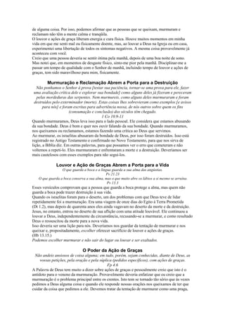 de alguma coisa. Por isso, podemos afirmar que as pessoas que se queixam, murmuram e
reclamam não têm a mente calma e tranqüila.
O louvor e ações de graça liberam energia e cura física. Houve muitos momentos em minha
vida em que me senti mal ou fisicamente doente, mas, ao louvar a Deus na Igreja ou em casa,
experimentei uma libertação de todos os sintomas negativos. A mesma coisa provavelmente já
aconteceu com você.
Creio que uma pessoa deveria se sentir ótima pela manhã, depois de uma boa noite de sono.
Mas notei que, em momentos de desgaste físico, sinto-me pior pela manhã. Disciplinar-me a
passar um tempo de qualidade com o Senhor de manhã, incluindo tempo de louvor e ações de
graças, tem sido maravilhoso para mim, fisicamente.

Murmuração e Reclamação Abrem a Porta para a Destruição
Não ponhamos o Senhor à prova [testar sua paciência, tornar-se uma prova para ele, fazer
uma avaliação crítica dele e explorar sua bondade] como alguns deles já fizeram e pereceram
pelas mordeduras das serpentes. Nem murmureis, como alguns deles murmuraram e foram
destruídos pelo exterminador (morte). Estas coisas lhes sobrevieram como exemplos [e avisos
para nós] e foram escritas para advertência nossa, de nós outros sobre quem os fins
(consumação e conclusão) dos séculos têm chegado.
1 Co 10.9-11
Quando murmuramos, Deus leva isso para o lado pessoal. Ele considera que estamos abusando
da sua bondade. Deus é bom e quer nos ouvir falando da sua bondade. Quando murmuramos,
nos queixamos ou reclamamos, estamos fazendo uma crítica ao Deus que servimos.
Ao murmurar, os israelitas abusaram da bondade de Deus, por isso foram destruídos. Isso está
registrado no Antigo Testamento e confirmado no Novo Testamento, para que nos sirva de
lição, a Bíblia diz. Em outras palavras, para que possamos ver o erro que cometeram e não
voltemos a repeti-lo. Eles murmuraram e enfrentaram a morte e a destruição. Deveríamos ser
mais cautelosos com esses exemplos para não segui-los.

Louvor e Ação de Graças Abrem a Porta para a Vida
O que guarda a boca e a língua guarda a sua alma das angústias.
Pv 21.23
O que guarda a boca conserva a sua alma, mas o que muito abre os lábios a si mesmo se arruína.
Pv 13.3

Esses versículos comprovam que a pessoa que guarda a boca protege a alma, mas quem não
guarda a boca pode trazer destruição à sua vida.
Quando os israelitas foram para o deserto, um dos problemas com que Deus teve de lidar
repetidamente foi a murmuração. Era uma viagem de onze dias do Egito à Terra Prometida
(Dt 1.2), mas depois de quarenta anos eles ainda vagavam no deserto da morte e da destruição.
Jesus, no entanto, entrou no deserto de sua aflição com uma atitude louvável. Ele continuou a
louvar a Deus, independentemente da circunstância, recusando-se a murmurar, e como resultado
Deus o ressuscitou da morte para a nova vida.
Isso deveria ser uma lição para nós. Deveríamos nos guardar da tentação de murmurar e nos
queixar e, propositadamente, escolher oferecer sacrifício de louvor e ações de graças.
(Hb 13.15.)
Podemos escolher murmurar e não sair do lugar ou louvar e ser exaltados.

O Poder da Ação de Graças
Não andeis ansiosos de coisa alguma; em tudo, porém, sejam conhecidas, diante de Deus, as
vossas petições, pela oração e pela súplica (pedidos específicos), com ações de graças.
Fp 4.6
A Palavra de Deus tem muito a dizer sobre ações de graças e pessoalmente creio que isto é o
antídoto para o veneno da murmuração. Provavelmente deveria enfatizar que eu creio que a
murmuração é o problema principal entre os crentes. Isto tem se tornado tão sério que às vezes
pedimos a Deus alguma coisa e quando ele responde nossas orações nos queixamos de ter que
cuidar da coisa que pedimos a ele. Devemos tratar da tentação de murmurar como uma praga,

 