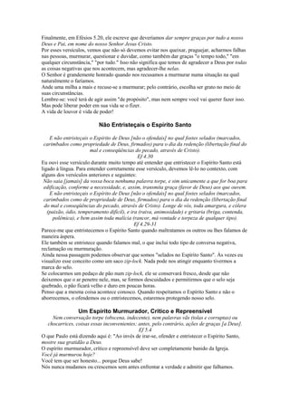Finalmente, em Efésios 5.20, ele escreve que deveríamos dar sempre graças por tudo a nosso
Deus e Pai, em nome do nosso Senhor Jesus Cristo.
Por esses versículos, vemos que não só devemos evitar nos queixar, praguejar, acharmos falhas
nas pessoas, murmurar, questionar e duvidar, como também dar graças "o tempo todo," "em
qualquer circunstância," "por tudo." Isso não significa que temos de agradecer a Deus por todas
as coisas negativas que nos acontecem, mas agradecer-lhe nelas.
O Senhor é grandemente honrado quando nos recusamos a murmurar numa situação na qual
naturalmente o faríamos.
Ande uma milha a mais e recuse-se a murmurar; pelo contrário, escolha ser grato no meio de
suas circunstâncias.
Lembre-se: você terá de agir assim "de propósito", mas nem sempre você vai querer fazer isso.
Mas pode liberar poder em sua vida se o fizer.
A vida de louvor é vida de poder!

Não Entristeçais o Espírito Santo
E não entristeçais o Espírito de Deus [não o ofendais] no qual fostes selados (marcados,
carimbados como propriedade de Deus, firmados) para o dia da redenção (libertação final do
mal e conseqüências do pecado, através de Cristo).
Ef 4.30
Eu ouvi esse versículo durante muito tempo até entender que entristecer o Espírito Santo está
ligado à língua. Para entender corretamente esse versículo, devemos lê-lo no contexto, com
alguns dos versículos anteriores e seguintes:
Não saia [jamais] da vossa boca nenhuma palavra torpe, e sim unicamente a que for boa para
edificação, conforme a necessidade, e, assim, transmita graça (favor de Deus) aos que ouvem.
E não entristeçais o Espírito de Deus [não o ofendais] no qual fostes selados (marcados,
carimbados como de propriedade de Deus, firmados) para o dia da redenção (libertação final
do mal e conseqüências do pecado, através de Cristo). Longe de vós, toda amargura, e cólera
(paixão, ódio, temperamento difícil), e ira (raiva, animosidade) e gritaria (briga, contenda,
polêmica), e bem assim toda malícia (rancor, má vontade e torpeza de qualquer tipo).
Ef 4.29-31
Parece-me que entristecemos o Espírito Santo quando maltratamos os outros ou lhes falamos de
maneira áspera.
Ele também se entristece quando falamos mal, o que inclui todo tipo de conversa negativa,
reclamação ou murmuração.
Ainda nessa passagem podemos observar que somos "selados no Espírito Santo". Às vezes eu
visualizo esse conceito como um saco zip-lock. Nada pode nos atingir enquanto tivermos a
marca do selo.
Se colocarmos um pedaço de pão num zip-lock, ele se conservará fresco, desde que não
deixemos que o ar penetre nele, mas, se formos descuidados e permitirmos que o selo seja
quebrado, o pão ficará velho e duro em poucas horas.
Penso que a mesma coisa acontece conosco. Quando respeitamos o Espírito Santo e não o
aborrecemos, o ofendemos ou o entristecemos, estaremos protegendo nosso selo.

Um Espírito Murmurador, Crítico e Repreensível
Nem conversação torpe (obscena, indecente), nem palavras vãs (tolas e corruptas) ou
chocarrices, coisas essas inconvenientes; antes, pelo contrário, ações de graças [a Deus].
Ef 5.4
O que Paulo está dizendo aqui é: "Ao invés de irar-se, ofender e entristecer o Espírito Santo,
mostre sua gratidão a Deus.
O espírito murmurador, crítico e repreensível deve ser completamente banido da Igreja.
Você já murmurou hoje?
Você tem que ser honesto... porque Deus sabe!
Nós nunca mudamos ou crescemos sem antes enfrentar a verdade e admitir que falhamos.

 