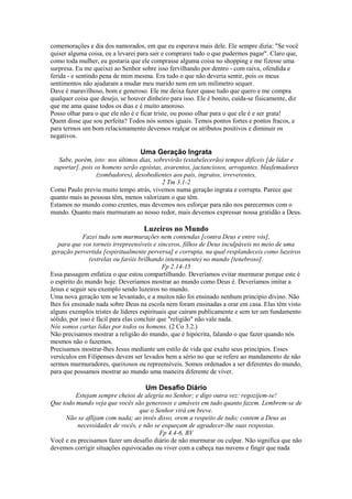 comemorações e dia dos namorados, em que eu esperava mais dele. Ele sempre dizia: "Se você
quiser alguma coisa, eu a levarei para sair e comprarei tudo o que pudermos pagar". Claro que,
como toda mulher, eu gostaria que ele comprasse alguma coisa no shopping e me fizesse uma
surpresa. Eu me queixei ao Senhor sobre isso fervilhando por dentro - com raiva, ofendida e
ferida - e sentindo pena de mim mesma. Era tudo o que não deveria sentir, pois os meus
sentimentos não ajudaram a mudar meu marido nem em um milímetro sequer.
Dave é maravilhoso, bom e generoso. Ele me deixa fazer quase tudo que quero e me compra
qualquer coisa que desejo, se houver dinheiro para isso. Ele é bonito, cuida-se fisicamente, diz
que me ama quase todos os dias e é muito amoroso.
Posso olhar para o que ele não é e ficar triste, ou posso olhar para o que ele é e ser grata!
Quem disse que sou perfeita? Todos nós somos iguais. Temos pontos fortes e pontos fracos, e
para termos um bom relacionamento devemos realçar os atributos positivos e diminuir os
negativos.

Uma Geração Ingrata
Sabe, porém, isto: nos últimos dias, sobrevirão (estabelecerão) tempos difíceis [de lidar e
suportar], pois os homens serão egoístas, avarentos, jactanciosos, arrogantes, blasfemadores
(zombadores), desobedientes aos pais, ingratos, irreverentes,
2 Tm 3.1-2
Como Paulo previu muito tempo atrás, vivemos numa geração ingrata e corrupta. Parece que
quanto mais as pessoas têm, menos valorizam o que têm.
Estamos no mundo como crentes, mas devemos nos esforçar para não nos parecermos com o
mundo. Quanto mais murmuram ao nosso redor, mais devemos expressar nossa gratidão a Deus.

Luzeiros no Mundo
Fazei tudo sem murmurações nem contendas [contra Deus e entre vós],
para que vos torneis irrepreensíveis e sinceros, filhos de Deus inculpáveis no meio de uma
geração pervertida [espiritualmente perversa] e corrupta, na qual resplandeceis como luzeiros
(estrelas ou faróis brilhando intensamente) no mundo [tenebroso].
Fp 2.14-15
Essa passagem enfatiza o que estou compartilhando. Deveríamos evitar murmurar porque este é
o espírito do mundo hoje. Deveríamos mostrar ao mundo como Deus é. Deveríamos imitar a
Jesus e seguir seu exemplo sendo luzeiros no mundo.
Uma nova geração tem se levantado, e a muitos não foi ensinado nenhum princípio divino. Não
lhes foi ensinado nada sobre Deus na escola nem foram ensinadas a orar em casa. Elas têm visto
alguns exemplos tristes de líderes espirituais que caíram publicamente e sem ter um fundamento
sólido, por isso é fácil para elas concluir que "religião" não vale nada.
Nós somos cartas lidas por todos os homens. (2 Co 3.2.)
Não precisamos mostrar a religião do mundo, que é hipócrita, falando o que fazer quando nós
mesmos não o fazemos.
Precisamos mostrar-lhes Jesus mediante um estilo de vida que exalte seus princípios. Esses
versículos em Filipenses devem ser levados bem a sério no que se refere ao mandamento de não
sermos murmuradores, queixosos ou repreensíveis. Somos ordenados a ser diferentes do mundo,
para que possamos mostrar ao mundo uma maneira diferente de viver.

Um Desafio Diário
Estejam sempre cheios de alegria no Senhor; e digo outra vez: regozijem-se!
Que todo mundo veja que vocês são generosos e amáveis em tudo quanto fazem. Lembrem-se de
que o Senhor virá em breve.
Não se aflijam com nada; ao invés disso, orem a respeito de tudo; contem a Deus as
necessidades de vocês, e não se esqueçam de agradecer-lhe suas respostas.
Fp 4.4-6, BV
Você e eu precisamos fazer um desafio diário de não murmurar ou culpar. Não significa que não
devemos corrigir situações equivocadas ou viver com a cabeça nas nuvens e fingir que nada

 