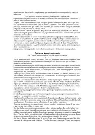 negativo existe. Isso significa simplesmente que ser tão positivo quanto possível é o alvo da
nossa vida.
Não murmure quando a murmuração não produz nenhum bem.
O problema começa no coração e sai pela boca. Primeiro, uma atitude de ajuste é necessária e,
então, o fruto dos lábios mudará.
Vá para a cama à noite e medite sobre tudo pelo qual você tem que ser grato. Deixe que essa
seja a primeira coisa que você vai fazer de manhã. Agradeça a Deus pelas "pequenas" coisas:
pela vaga para estacionar que ele faz você encontrar, por levantar na hora certa para o trabalho,
por poder andar, por ouvir ou ver seus filhos.
Desenvolva uma "atitude de gratidão". Faça disso um desafio "um dia de cada vez". Não se
sinta desencorajado quando falhar, mas não jogue a toalha nem desista. Continue até que você
desenvolva novos hábitos.
Gostamos de orar sobre as nossas necessidades e levar nossas petições diante de Deus, mas
quantos de nós se lembra de agradecer a Deus quando a resposta chega? Gostamos de dar aos
filhos o que eles nos pedem, mas nos sentimos ofendidos se apenas "agarram as coisas" e
correm, sem ao menos agradecer. Quando são gratos e se lembram de dizer "obrigado" e se
disserem isso mais de uma vez, com certeza, ficaremos motivados a querer fazer mais por eles.
Deus é assim conosco.
Seja generoso em sua gratidão, e seu relacionamento com o Senhor será mais agradável.

Reclamar Antecipadamente
Oh! Como é bom e agradável viverem unidos os irmãos!
SI 133.1
David, nosso filho mais velho, e sua esposa, certa vez, venderam um trailer e compraram uma
casa. O único problema era que só tinham um mês para sair do trailer em que moravam e
mudar-se para a nova casa.
Como ficaram sem lugar para morar temporariamente, nós os convidamos para morar conosco.
O interessante foi que David e eu tivemos problemas de relacionamento durante a estada dele
em nossa casa. Nossas personalidades são muito parecidas. Temos opiniões próprias, o que nem
sempre é uma boa combinação.
Depois que tudo passou, nosso relacionamento voltou ao normal. Ele trabalha para nós, e isso
funciona bem, mas morar sob o mesmo teto é outra história. Nada de negativo aconteceu, mas
minha mente continuava pensando "E se..."
Enquanto Dave e eu descíamos a rua de carro, a minha língua coçava para falar coisas negativas
que poderiam acontecer: "E se não houver água quente suficiente para o meu banho de manhã
depois que todo mundo tiver tomado banho? E se eles deixarem a bagunça para eu arrumar"?
Nada de ruim tinha acontecido ainda. David e sua esposa nem tinham se mudado, mas a minha
língua já estava pronta para declarar o desastre antecipadamente.
Satanás queria que eu profetizasse meu futuro. Queria que eu criticasse a situação com
antecedência.
Se o diabo pode conseguir que nos tornemos negativos, ele pode nos prover de circunstâncias
negativas - se semearmos sementes negativas.
Meu liquidificador funciona independentemente do que é colocado nele. Se bater sorvete e leite,
terei um milk-shake; se misturar água e terra, terei lama. O liquidificador funciona. Ele é criado
para funcionar. Depende do que eu colocar nele. O que ponho é o que terei.
O mesmo acontece com nossa mente, com o nosso coração e com a nossa língua. O que entra é
o que vai sair - para o bem ou para o mal.
David e Shelly moraram conosco durante um mês, e tudo correu bem. Eu conhecia bem esses
princípios para resistir à tentação de murmurar antecipadamente e insisto que você tenha
cuidado com essa tentação também. Quando era tentada a falar palavras negativas, eu escolhia
dizer: "David e Shelly morando conosco vai funcionar bem, não será nenhum problema. Tenho
certeza de que todos vão cooperar e ser sensíveis às necessidades dos outros".
David e eu fizemos piada sobre o fato de termos ficado trinta dias sob o mesmo teto. Nós dois
gostamos de estar certos, então ele disse: "Vou lhe dizer uma coisa, mãe: Vamos revezar quem

 