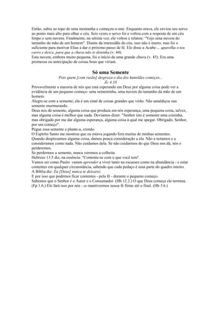 Então, subiu ao topo de uma montanha e começou a orar. Enquanto orava, ele enviou seu servo
ao ponto mais alto para olhar o céu. Seis vezes o servo foi e voltou com a resposta de um céu
limpo e sem nuvens. Finalmente, na sétima vez, ele voltou e relatou: “Vejo uma nuvem do
tamanho da mão de um homem". Diante da imensidão do céu, isso não é muito, mas foi o
suficiente para motivar Elias a dar o próximo passo de fé. Ele disse a Acabe:... aparelha o teu
carro e desce, para que a chuva não te detenha (v. 44).
Esta nuvem, embora muito pequena, foi o início de uma grande chuva (v. 45). Era uma
promessa ou antecipação de coisas boas que viriam.

Só uma Semente
Pois quem [com razão] despreza o dia dos humildes começos...
Zc 4.10
Provavelmente a maioria de nós que está esperando em Deus por alguma coisa pode ver a
evidência de um pequeno começo: uma sementinha, uma nuvem do tamanho da mão de um
homem.
Alegre-se com a semente; ela é um sinal de coisas grandes que virão. Não amaldiçoe sua
semente murmurando.
Deus nos dá semente, alguma coisa que produza em nós esperança, uma pequena coisa, talvez,
mas alguma coisa é melhor que nada. Devíamos dizer: "Senhor isto é somente uma coisinha,
mas obrigado por me dar alguma esperança, alguma coisa à qual me apegar. Obrigado, Senhor,
por um começo".
Pegue essa semente e plante-a, crendo.
O Espírito Santo me mostrou que eu estava jogando fora muitas de minhas sementes.
Quando desprezamos alguma coisa, damos pouca consideração a ela. Não a notamos e a
consideramos como nada. Não cuidamos dela. Se não cuidarmos do que Deus nos dá, nós o
perderemos.
Se perdermos a semente, nunca veremos a colheita.
Hebreus 13.5 diz, na essência: "Contente-se com o que você tem".
Vamos ser como Paulo: vamos aprender a viver tanto na escassez como na abundância - e estar
contentes em qualquer circunstância, sabendo que cada pedaço é uma parte do quadro inteiro.
A Bíblia diz: Eu [Deus] nunca te deixarei.
E por isso que podemos ficar contentes - pela fé - durante o pequeno começo.
Sabemos que o Senhor é o Autor e o Consumador. (Hb 12.2.) O que Deus começa ele termina.
(Fp 1.6.) Ele fará isso por nós - se mantivermos nossa fé firme até o final. (Hb 3.6.)

 