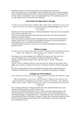 Não basta ser positivo e falar com fé quando nossas circunstâncias são positivas.
É hora de passarmos para a outra margem, é hora de subirmos mais alto E hora de guardarmos
firme a confissão da esperança (Hb 10.23) e sobrevivermos às tempestades, sabendo que Deus
tem seus olhos em tudo inclusive em nós e na tempestade. Deus é fiel, e podemos segurar em
sua mão sabendo que Ele não permitirá que afundemos.

Uma Fonte com Água Doce e Amarga
De uma só boca procede bênção e maldição. Meus irmãos, não é conveniente que estas coisas
sejam assim. Acaso, pode a fonte jorrar [simultaneamente] do mesmo lugar o que é doce e o
que é amargoso?
Tg 3.10-11
Devíamos nos esforçar para eliminar a "conversa contraditória" - falar uma coisa nos momentos
bons e outra nos momentos ruins.
Devíamos nos esforçar para não ser fontes que jorram água doce em momentos agradáveis e
amarga em momentos amargos.
Jesus estava sujeito às mesmas pressões e tentações que nós, e mesmo assim ele permaneceu
sempre o mesmo. (Hb 13.8.) Jesus teve de disciplinar sua língua e sua conversa durante as
tempestades da vida, e nós também devemos fazer o mesmo.
O controle da língua deveria ser o nosso alvo. E um sinal de maturidade. E uma maneira de
glorificar a Deus.

Refreie a Língua
Se alguém supõe ser religioso (observador de deveres externos de sua fé), deixando de refrear a
língua, antes, enganando o próprio coração, a sua religião é vã (inútil, estéril).
Tg 1.26
Meu amigo, essa é uma declaração forte. Podemos fazer todo tipo de "boas obras" por
convicção religiosa, mas, se não "refrearmos a língua," não terão valor algum.
Quando o assunto é palavra, língua e boca - não sei se esse é o seu caso - fico deveras
preocupada.
O termo cabresto é definido no Webster como um arreio que consiste de uma testeira, freio e
rédeas, que se encaixa na cabeça de um cavalo e é usado para controlar a marcha ou para guiálo.1
No meio das tempestades da vida, se não refrearmos a língua, jamais experimentaremos a
libertação. O Espírito Santo será nosso cabresto, se aceitarmos sua liderança e orientação.

Coloque um Freio na Boca!
Ora, se pomos freio na boca dos cavalos, para nos obedecerem, também lhes dirigimos o corpo
inteiro.
Observai, igualmente, os navios que, sendo tão grandes e batidos de rijos ventos, por um
pequeníssimo leme são dirigidos para onde queira o impulso do timoneiro. Assim, também a
língua, pequeno órgão, se gaba de grandes coisas. Vede como uma fagulha põe em brasas tão
grande selva!
Tg 3.3-5
Esses versículos indicam que a língua direciona nossa vida. Alguém pode dizer que nossas
palavras delimitam margens nas quais devemos viver.
A língua é um membro tão pequeno do corpo, e mesmo assim pode realizar grandes coisas.
Seria maravilhoso se fossem somente coisas boas, mas não é assim. Relacionamentos são
destruídos pela língua. A língua pode causar - e freqüentemente causa - divórcio. Pessoas são
emocionalmente feridas, e nem todas se recuperam. Alguns idosos ainda estão feridos por coisas
que lhes foram ditas quando eram crianças. Sim, a língua pode ser um pequeno órgão, mas,
puxa, quão poderosa ela é!

 