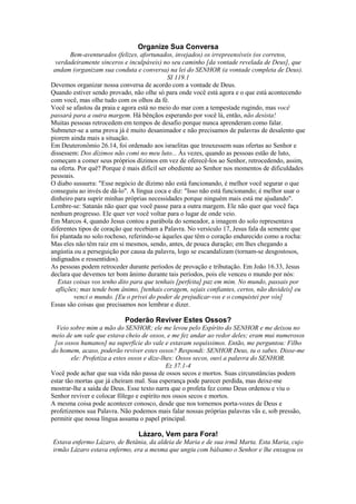 Organize Sua Conversa
Bem-aventurados (felizes, afortunados, invejados) os irrepreensíveis (os corretos,
verdadeiramente sinceros e inculpáveis) no seu caminho [da vontade revelada de Deus], que
andam (organizam sua conduta e conversa) na lei do SENHOR (a vontade completa de Deus).
SI 119.1
Devemos organizar nossa conversa de acordo com a vontade de Deus.
Quando estiver sendo provado, não olhe só para onde você está agora e o que está acontecendo
com você, mas olhe tudo com os olhos da fé.
Você se afastou da praia e agora está no meio do mar com a tempestade rugindo, mas você
passará para a outra margem. Há bênçãos esperando por você lá, então, não desista!
Muitas pessoas retrocedem em tempos de desafio porque nunca aprenderam como falar.
Submeter-se a uma prova já é muito desanimador e não precisamos de palavras de desalento que
piorem ainda mais a situação.
Em Deuteronômio 26.14, foi ordenado aos israelitas que trouxessem suas ofertas ao Senhor e
dissessem: Dos dízimos não comi no meu luto... Às vezes, quando as pessoas estão de luto,
começam a comer seus próprios dízimos em vez de oferecê-los ao Senhor, retrocedendo, assim,
na oferta. Por quê? Porque é mais difícil ser obediente ao Senhor nos momentos de dificuldades
pessoais.
O diabo sussurra: "Esse negócio de dízimo não está funcionando, é melhor você segurar o que
conseguiu ao invés de dá-lo". A língua coca e diz: "Isso não está funcionando; é melhor usar o
dinheiro para suprir minhas próprias necessidades porque ninguém mais está me ajudando".
Lembre-se: Satanás não quer que você passe para a outra margem. Ele não quer que você faça
nenhum progresso. Ele quer ver você voltar para o lugar de onde veio.
Em Marcos 4, quando Jesus contou a parábola do semeador, a imagem do solo representava
diferentes tipos de coração que recebiam a Palavra. No versículo 17, Jesus fala da semente que
foi plantada no solo rochoso, referindo-se àqueles que têm o coração endurecido como a rocha:
Mas eles não têm raiz em si mesmos, sendo, antes, de pouca duração; em lhes chegando a
angústia ou a perseguição por causa da palavra, logo se escandalizam (tornam-se desgostosos,
indignados e ressentidos).
As pessoas podem retroceder durante períodos de provação e tributação. Em João 16.33, Jesus
declara que devemos ter bom ânimo durante tais períodos, pois ele venceu o mundo por nós:
Estas coisas vos tenho dito para que tenhais [perfeita] paz em mim. No mundo, passais por
aflições; mas tende bom ânimo, [tenhais coragem, sejais confiantes, certos, não duvideis] eu
venci o mundo. [Eu o privei do poder de prejudicar-vos e o conquistei por vós]
Essas são coisas que precisamos nos lembrar e dizer.

Poderão Reviver Estes Ossos?
Veio sobre mim a mão do SENHOR; ele me levou pelo Espírito do SENHOR e me deixou no
meio de um vale que estava cheio de ossos, e me fez andar ao redor deles; eram mui numerosos
[os ossos humanos] na superfície do vale e estavam sequíssimos. Então, me perguntou: Filho
do homem, acaso, poderão reviver estes ossos? Respondi: SENHOR Deus, tu o sabes. Disse-me
ele: Profetiza a estes ossos e dize-lhes: Ossos secos, ouvi a palavra do SENHOR.
Ez 37.1-4
Você pode achar que sua vida não passa de ossos secos e mortos. Suas circunstâncias podem
estar tão mortas que já cheiram mal. Sua esperança pode parecer perdida, mas deixe-me
mostrar-lhe a saída de Deus. Esse texto narra que o profeta fez como Deus ordenou e viu o
Senhor reviver e colocar fôlego e espírito nos ossos secos e mortos.
A mesma coisa pode acontecer conosco, desde que nos tornemos porta-vozes de Deus e
profetizemos sua Palavra. Não podemos mais falar nossas próprias palavras vãs e, sob pressão,
permitir que nossa língua assuma o papel principal.

Lázaro, Vem para Fora!
Estava enfermo Lázaro, de Betânia, da aldeia de Maria e de sua irmã Marta. Esta Maria, cujo
irmão Lázaro estava enfermo, era a mesma que ungiu com bálsamo o Senhor e lhe enxugou os

 