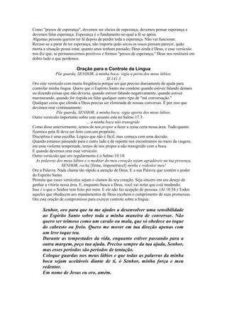 Como "presos de esperança", devemos ser cheios de esperança, devemos pensar esperança e
devemos falar esperança. Esperança é o fundamento no qual a fé se apóia.
Algumas pessoas querem ter fé depois de perder toda a esperança. Não vai funcionar.
Recuse-se a parar de ter esperança, não importa quão secos os ossos possam parecer, quão
morta a situação possa estar, quanto anos tenham passado; Deus ainda é Deus, e esse versículo
nos diz que, se permanecermos positivos e formos "presos de esperança," Deus nos restituirá em
dobro tudo o que perdemos.

Oração para o Controle da Língua
Põe guarda, SENHOR, à minha boca; vigia a porta dos meus lábios.
SI 141.3
Oro este versículo com muita freqüência porque sei que preciso diariamente de ajuda para
controlar minha língua. Quero que o Espírito Santo me condene quando estiver falando demais
ou dizendo coisas que não deveria, quando estiver falando negativamente, quando estiver
murmurando, quando for ríspida ou falar qualquer outro tipo de "má conversação."
Qualquer coisa que ofenda a Deus precisa ser eliminada de nossas conversas. É por isso que
devemos orar continuamente:
Põe guarda, SENHOR, à minha boca; vigia aporta dos meus lábios.
Outro versículo importante sobre este assunto está no Salmo 17.3:
... a minha boca não transgride.
Como disse anteriormente, temos de nos propor a fazer a coisa certa nessa área. Tudo quanto
fizermos pela fé deve ser feito com um propósito.
Disciplina é uma escolha. Lógico que não é fácil, mas começa com uma decisão.
Quando estamos passando para o outro lado e de repente nos encontramos no meio da viagem,
em uma violenta tempestade, temos de nos propor a não transgredir com a boca.
E quando devemos orar esse versículo.
Outro versículo que oro regularmente é o Salmo 19.14:
As palavras dos meus lábios e o meditar do meu coração sejam agradáveis na tua presença,
SENHOR, rocha [firme, impenetrável] minha e redentor meu!
Ore a Palavra. Nada chama tão rápido a atenção de Deus. E a sua Palavra que contém o poder
do Espírito Santo.
Permita que esses versículos sejam o clamor do seu coração. Seja sincero em seu desejo de
ganhar a vitória nessa área. E, enquanto busca a Deus, você vai notar que está mudando.
Isso é o que o Senhor tem feito por mim. E ele não faz acepção de pessoas. (At 10.34.) Todos
aqueles que obedecem aos mandamentos de Deus recebem o cumprimento de suas promessas.
Ore esta oração de compromisso para exercer controle sobre a língua:

Senhor, oro para que tu me ajudes a desenvolver uma sensibilidade
ao Espírito Santo sobre toda a minha maneira de conversar. Não
quero ser teimoso como um cavalo ou mula, que só obedece ao toque
do cabresto ou freio. Quero me mover em tua direção apenas com
um leve toque teu.
Durante as tempestades da vida, enquanto estiver passando para a
outra margem, peço tua ajuda. Preciso sempre da tua ajuda, Senhor,
mas esses períodos são períodos de tentação.
Coloque guardas nos meus lábios e que todas as palavras da minha
boca sejam aceitáveis diante de ti, ó Senhor, minha força e meu
redentor.
Em nome de Jesus eu oro, amém.

 