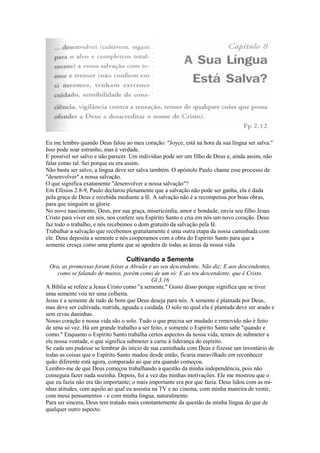 Eu me lembro quando Deus falou ao meu coração: "Joyce, está na hora da sua língua ser salva."
Isso pode soar estranho, mas é verdade.
E possível ser salvo e não parecer. Um indivíduo pode ser um filho de Deus e, ainda assim, não
falar como tal. Sei porque eu era assim.
Não basta ser salvo, a língua deve ser salva também. O apóstolo Paulo chama esse processo de
"desenvolver" a nossa salvação.
O que significa exatamente "desenvolver a nossa salvação"?
Em Efésios 2.8-9, Paulo declarou plenamente que a salvação não pode ser ganha, ela é dada
pela graça de Deus e recebida mediante a fé. A salvação não é a recompensa por boas obras,
para que ninguém se glorie.
No novo nascimento, Deus, por sua graça, misericórdia, amor e bondade, envia seu filho Jesus
Cristo para viver em nós, nos confere seu Espírito Santo e cria em nós um novo coração. Deus
faz todo o trabalho, e nós recebemos o dom gratuito da salvação pela fé.
Trabalhar a salvação que recebemos gratuitamente é uma outra etapa da nossa caminhada com
ele. Deus deposita a semente e nós cooperamos com a obra do Espírito Santo para que a
semente cresça como uma planta que se apodera de todas as áreas da nossa vida.

Cultivando a Semente
Ora, as promessas foram feitas a Abraão e ao seu descendente. Não diz: E aos descendentes,
como se falando de muitos, porém como de um só: E ao teu descendente, que é Cristo.
Gl 3.16
A Bíblia se refere a Jesus Cristo como "a semente." Gosto disso porque significa que se tiver
uma semente vou ter uma colheita.
Jesus é a semente de tudo de bom que Deus deseja para nós. A semente é plantada por Deus,
mas deve ser cultivada, nutrida, aguada e cuidada. O solo no qual ela é plantada deve ser arado e
sem ervas daninhas.
Nosso coração e nossa vida são o solo. Tudo o que precisa ser mudado e removido não é feito
de uma só vez. Há um grande trabalho a ser feito, e somente o Espírito Santo sabe "quando e
como." Enquanto o Espírito Santo trabalha certos aspectos da nossa vida, temos de submeter a
ele nossa vontade, o que significa submeter a carne à liderança do espírito.
Se cada um pudesse se lembrar do início de sua caminhada com Deus e fizesse um inventário de
todas as coisas que o Espírito Santo mudou desde então, ficaria maravilhado em reconhecer
quão diferente está agora, comparado ao que era quando começou.
Lembro-me de que Deus começou trabalhando a questão da minha independência, pois não
conseguia fazer nada sozinha. Depois, foi a vez das minhas motivações. Ele me mostrou que o
que eu fazia não era tão importante; o mais importante era por que fazia. Deus lidou com as minhas atitudes, com aquilo ao qual eu assistia na TV e no cinema, com minha maneira de vestir,
com meus pensamentos - e com minha língua, naturalmente.
Para ser sincera, Deus tem tratado mais constantemente da questão da minha língua do que de
qualquer outro aspecto.

 
