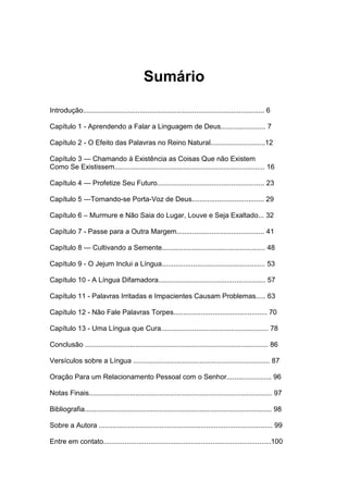 Sumário
Introdução............................................................................................. 6
Capítulo 1 - Aprendendo a Falar a Linguagem de Deus....................... 7
Capítulo 2 - O Efeito das Palavras no Reino Natural............................12
Capítulo 3 — Chamando à Existência as Coisas Que não Existem
Como Se Existissem............................................................................. 16
Capítulo 4 — Profetize Seu Futuro....................................................... 23
Capítulo 5 —Tornando-se Porta-Voz de Deus..................................... 29
Capítulo 6 – Murmure e Não Saia do Lugar, Louve e Seja Exaltado... 32
Capítulo 7 - Passe para a Outra Margem............................................. 41
Capítulo 8 — Cultivando a Semente..................................................... 48
Capítulo 9 - O Jejum Inclui a Língua..................................................... 53
Capítulo 10 - A Língua Difamadora....................................................... 57
Capítulo 11 - Palavras Irritadas e Impacientes Causam Problemas..... 63
Capítulo 12 - Não Fale Palavras Torpes................................................ 70
Capítulo 13 - Uma Língua que Cura....................................................... 78
Conclusão .............................................................................................. 86
Versículos sobre a Língua ...................................................................... 87
Oração Para um Relacionamento Pessoal com o Senhor....................... 96
Notas Finais.............................................................................................. 97
Bibliografia................................................................................................ 98
Sobre a Autora ......................................................................................... 99
Entre em contato......................................................................................100

 