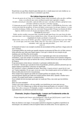 Da próxima vez que Deus chamá-lo para falar por ele e o medo nascer em você, lembre-se: se
ele o enviou, ele será com sua boca e o ensinará o que dizer.

Os Lábios Impuros de Isaías
No ano da morte do rei Uzias, eu vi o Senhor [numa visão] assentado sobre um alto e sublime
trono, e as abas de suas vestes enchiam [a parte mais sagrada] o templo.
Serafins estavam por cima dele; cada um tinha seis asas: com duas cobriam o [próprio] rosto,
com duas cobriam os seus pés e com duas voavam.
E clamavam uns para os outros, dizendo: Santo, santo, santo é o SENHOR dos Exércitos; toda
a terra está cheia da sua glória. As bases do limiar se moveram à voz do que clamava, e a casa
se encheu de fumaça. Então, disse eu: ai de mim! Estou perdido! Porque sou homem de lábios
impuros, habito no meio de um povo de impuros lábios, e os meus olhos viram o Rei, o
SENHOR dos Exércitos!
Então, um dos serafins voou para mim, trazendo na mão uma brasa viva, que tirara do altar
com uma tenaz; com a brasa tocou a minha boca e disse: Eis que ela tocou os teus lábios; a tua
iniqüidade foi tirada e perdoado o teu pecado.
Depois disto, ouvi a voz do Senhor, que dizia: A quem enviarei, e quem há de ir por nós? Disse
eu: eis-me aqui, envia-me a mim. Então, disse ele: Vai e dize a este povo: Ouvi, ouvi e não
entendais; vede, vede, mas não percebais.
Is 6.1-9
O chamado de Isaías é um exemplo excelente da necessidade de Deus purificar a língua antes de
usar o homem.
A passagem bíblica me ensina que quando entramos na presença de Deus ele vai lidar conosco.
Isaías percebeu que tinha uma língua impura. Creio que o clamor do seu coração era por
mudança, por isso Deus lhe enviou ajuda.
A aproximação do serafim com uma brasa viva é registrada aqui como um acontecimento
instantâneo, o que nem sempre vai acontecer conosco. Preferiríamos um livramento milagroso,
mas, normalmente (creio que na maioria das vezes), o Senhor tem de nos colocar num processo
de limpeza.
O que precisamos extrair desses versículos é o princípio estabelecido neles.
O versículo 7 declara que o pecado de Isaías foi perdoado, portanto, podemos presumir que sua
língua impura era pecadora e precisava ser purificada.
No versículo 8, vemos o chamado de Isaías. Deus disse: A quem enviarei e quem há de ir por
nós? Isaías respondeu: Eis-me aqui, envia-me a mim. Seu coração queria servir ao Senhor, o que
Deus já sabia antes de levá-lo à sua presença.
Deus sempre busca alguém que tenha um coração perfeito em relação a Ele; não
necessariamente alguém que tenha um coração perfeito diante dEle. Quando o Senhor tem o
coração, Ele sempre pode mudar o comportamento.
Essa verdade deveria encorajar quem quer ser usado por Deus, mas sente que tem defeitos
demais.
Deus usa vasos rachados!
Vamos a ele como estamos, e ele nos molda e nos transforma em vasos para seu uso.
(Is 6.8; 2 Tm 2.21.) Depois que os lábios de Isaías foram purificados, no versículo 9, Deus
disse: Vai e dize a este povo. O chamado, a unção e a capacitação, às vezes, são concedidos
separadamente e em diferentes períodos de tempo.

Chamado, Unção e Capacitação - Lançar um Fundamento antes da
Edificação
Porque ninguém pode lançar outro fundamento, além do que [já] foi posto, o qual é Jesus
Cristo (o Messias, o Ungido).
1 Co 3.11
Deus me chamou e me ungiu. E essa unção aumentava enquanto eu ganhava experiência na
ministração e me submetia à obra do Espírito Santo em minha alma. Ele me capacitou, me

 