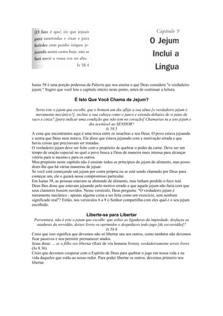 Isaias 58 é uma porção poderosa da Palavra que nos ensina o que Deus considera "o verdadeiro
jejum." Sugiro que você leia o capítulo inteiro neste ponto, antes de continuar a leitura.

É Isto Que Você Chama de Jejum?
Seria este o jejum que escolhi, que o homem um dia aflija a sua alma [o verdadeiro jejum é
meramente mecânico?], incline a sua cabeça como o junco e estenda debaixo de si pano de
saco e cinza? [para indicar uma condição que não tem no coração] Chamarias tu a isto jejum e
dia aceitável ao SENHOR?
Is 58.5
A cena que encontramos aqui é uma troca entre os israelitas e seu Deus. O povo estava jejuando
e sentia que Deus nem notava. Ele disse que estava jejuando com a motivação errada e que
havia coisas que precisavam ser tratadas.
O verdadeiro jejum deve ser feito com o propósito de quebrar o poder da carne. Deve ser um
tempo de oração especial no qual o povo busca a Deus de maneira mais intensa para alcançar
vitória para si mesmo e para os outros.
Meu propósito neste capítulo não é ensinar todos os princípios do jejum de alimento, mas posso
dizer-lhe que há várias maneiras de jejuar.
Se você está começando um jejum por conta própria ou se está sendo chamado por Deus para
começar um, ele o guiará nesse compromisso particular.
Em Isaías 58, as pessoas estavam se abstendo de alimento, mas tinham perdido o foco real.
Deus lhes disse que estavam jejuando pelo motivo errado e que aquele jejum não faria com que
seus clamores fossem ouvidos. Nesse versículo, Deus pergunta: "O verdadeiro jejum é
meramente mecânico - apenas alguma coisa a ser feita como um exercício, sem nenhum
significado real"? Então, nos versículos 6 a 9 o Senhor compartilha com eles qual é o seu jejum
escolhido.

Liberte-se para Libertar
Porventura, não é este o jejum que escolhi: que soltes as ligaduras da impiedade, desfaças as
ataduras da servidão, deixes livres os oprimidos e despedaces todo jugo [de escravidão]?
Is 58.6
Creio que isso significa que devemos não só libertar uns aos outros, como também não devemos
ficar passivos e nos permitir permanecer atados.
Jesus disse: ... se o filho vos libertar (fizer de vós homens livres), verdadeiramente sereis livres
(Jo 8.36).
Creio que devemos cooperar com o Espírito de Deus para quebrar o jugo em nossa vida e na
vida daqueles que estão ao nosso redor. Para poder libertar os outros, devemos primeiro nos
libertar.

 