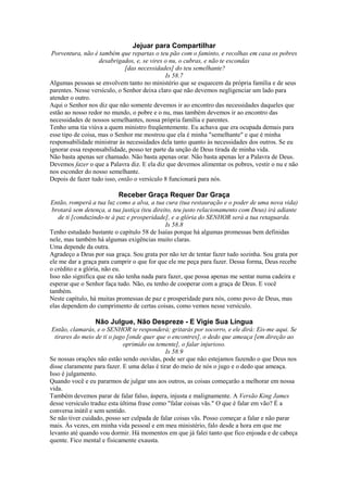 Jejuar para Compartilhar
Porventura, não é também que repartas o teu pão com o faminto, e recolhas em casa os pobres
desabrigados, e, se vires o nu, o cubras, e não te escondas
[das necessidades] do teu semelhante?
Is 58.7
Algumas pessoas se envolvem tanto no ministério que se esquecem da própria família e de seus
parentes. Nesse versículo, o Senhor deixa claro que não devemos negligenciar um lado para
atender o outro.
Aqui o Senhor nos diz que não somente devemos ir ao encontro das necessidades daqueles que
estão ao nosso redor no mundo, o pobre e o nu, mas também devemos ir ao encontro das
necessidades de nossos semelhantes, nossa própria família e parentes.
Tenho uma tia viúva a quem ministro freqüentemente. Eu achava que era ocupada demais para
esse tipo de coisa, mas o Senhor me mostrou que ela é minha "semelhante" e que é minha
responsabilidade ministrar às necessidades dela tanto quanto às necessidades dos outros. Se eu
ignorar essa responsabilidade, posso ter parte da unção de Deus tirada de minha vida.
Não basta apenas ser chamado. Não basta apenas orar. Não basta apenas ler a Palavra de Deus.
Devemos fazer o que a Palavra diz. E ela diz que devemos alimentar os pobres, vestir o nu e não
nos esconder do nosso semelhante.
Depois de fazer tudo isso, então o versículo 8 funcionará para nós.

Receber Graça Requer Dar Graça
Então, romperá a tua luz como a alva, a tua cura (tua restauração e o poder de uma nova vida)
brotará sem detença, a tua justiça (teu direito, teu justo relacionamento com Deus) irá adiante
de ti [conduzindo-te à paz e prosperidade], e a glória do SENHOR será a tua retaguarda.
Is 58.8
Tenho estudado bastante o capítulo 58 de Isaías porque há algumas promessas bem definidas
nele, mas também há algumas exigências muito claras.
Uma depende da outra.
Agradeço a Deus por sua graça. Sou grata por não ter de tentar fazer tudo sozinha. Sou grata por
ele me dar a graça para cumprir o que for que ele me peça para fazer. Dessa forma, Deus recebe
o crédito e a glória, não eu.
Isso não significa que eu não tenha nada para fazer, que possa apenas me sentar numa cadeira e
esperar que o Senhor faça tudo. Não, eu tenho de cooperar com a graça de Deus. E você
também.
Neste capítulo, há muitas promessas de paz e prosperidade para nós, como povo de Deus, mas
elas dependem do cumprimento de certas coisas, como vemos nesse versículo.

Não Julgue, Não Despreze - E Vigie Sua Língua
Então, clamarás, e o SENHOR te responderá; gritarás por socorro, e ele dirá: Eis-me aqui. Se
tirares do meio de ti o jugo [onde quer que o encontres], o dedo que ameaça [em direção ao
oprimido ou temente], o falar injurioso.
Is 58.9
Se nossas orações não estão sendo ouvidas, pode ser que não estejamos fazendo o que Deus nos
disse claramente para fazer. E uma delas é tirar do meio de nós o jugo e o dedo que ameaça.
Isso é julgamento.
Quando você e eu pararmos de julgar uns aos outros, as coisas começarão a melhorar em nossa
vida.
Também devemos parar de falar falso, áspera, injusta e malignamente. A Versão King James
desse versículo traduz esta última frase como "falar coisas vãs." O que é falar em vão? É a
conversa inútil e sem sentido.
Se não tiver cuidado, posso ser culpada de falar coisas vãs. Posso começar a falar e não parar
mais. Às vezes, em minha vida pessoal e em meu ministério, falo desde a hora em que me
levanto até quando vou dormir. Há momentos em que já falei tanto que fico enjoada e de cabeça
quente. Fico mental e fisicamente exausta.

 