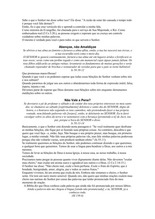 Sabe o que o Senhor me disse sobre isso? Ele disse: "A razão de estar tão cansada o tempo todo
é porque você fala demais"!
Então, fiz o que esse versículo diz e aprendi a controlar a minha fala.
Como ministra do Evangelho, fui chamada para o serviço de Sua Majestade, o Rei. Como
embaixadora real (2 Co 5.20.), as pessoas exigem e esperam que eu exerça um controle
cuidadoso sobre minhas palavras.
O mesmo é verdade para você e para todos os que servem o Senhor.

Abençoe, não Amaldiçoe
Se abrires a tua alma ao faminto e fartares a alma aflita, então, a tua luz nascerá nas trevas, e
a tua escuridão será como o meio-dia.
O SENHOR te guiará continuamente, fartará a tua alma até em lugares áridos e fortificará os
teus ossos; serás como um jardim regado e como um manancial cujas águas jamais faltam. Os
teus filhos edificarão as antigas ruínas; levantarás os fundamentos de muitas gerações e serás
chamado reparador de brechas e restaurador de veredas para que o país se torne habitável.
Is 58.10-12
Que promessas maravilhosas!
Quando é que você e eu podemos esperar que todas essas bênçãos do Senhor venham sobre nós
e nos cubram?
Quando pararmos de julgar uns aos outros e abandonarmos toda forma de expressão inútil, falsa,
áspera, injusta e má.
Devemos parar de esperar que Deus derrame suas bênçãos sobre nós enquanto derramamos
maldições sobre os outros.

Não Vale a Pena?
Se desviares o pé de profanar o sábado e de cuidar dos teus próprios interesses no meu santo
dia; se chamares ao sábado [espiritualmente] deleitoso e santo dia do SENHOR, digno de
honra, e o honrares não seguindo os teus caminhos, não pretendendo fazer a tua própria
vontade, nem falando palavras vãs [torpes], então, te deleitarás no SENHOR. Eu te farei
cavalgar sobre os altos da terra e te sustentarei com a herança [prometida a ti] de Jacó, teu
pai, porque a boca do SENHOR o disse.
Is 58.13-14
Basicamente, o que o Senhor está dizendo nesta passagem é: "Se você realmente quer desfrutar
as minhas bênçãos, não fique por aí fazendo suas próprias coisas. Ao contrário, descubra o que
quero que você faça - e, então, faça. Não busque o seu próprio prazer, mas busque, em primeiro
lugar, a minha vontade. Não fale suas próprias palavras vãs, mas fale minhas palavras poderosas
porque elas não voltarão vazias, sem produzir nenhum efeito." (Is 55.11).
Se realmente queremos as bênçãos do Senhor, não podemos continuar dizendo o que queremos,
a qualquer hora que quisermos. Temos de usar a língua para bendizer a Deus, aos outros e a nós
mesmos.
Temos de levar as bênçãos de Deus à nossa Igreja, à nossa casa, ao nosso trabalho, à nossa
sociedade.
Precisamos tanto pregar às pessoas quanto viver dignamente diante delas. Não devemos "exalar
mau cheiro," mas exalar um aroma suave e agradável aos outros e a Deus. (2 Co 2.14-15.)
O Senhor me disse: "Não cheire mal, exale o bom perfume. Exale o fruto do Espírito, que é
bondade, benignidade, amor, alegria, paz e todos os outros frutos."
Enquanto vivemos, há um aroma que exala de nós. Embora não sintamos o cheiro, o Senhor
sente. Ele tem um nariz muito sensível. Quando oro, não quero que minhas orações exalem mau
cheiro nas narinas do Senhor por causa das palavras que tenho pronunciado fora do meu
momento de oração.
A Bíblia diz que Deus conhece cada palavra que ainda não foi pronunciada por nossos lábios.
Ainda a palavra não me chegou à língua [ainda não pronunciada], e tu, SENHOR, já a
conheces toda.
(SI 139.4)

 