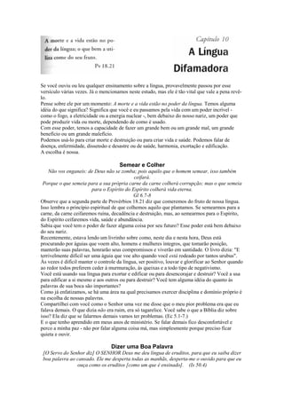 Se você ouviu ou leu qualquer ensinamento sobre a língua, provavelmente passou por esse
versículo várias vezes. Já o mencionamos neste estudo, mas ele é tão vital que vale a pena revêlo.
Pense sobre ele por um momento: A morte e a vida estão no poder da língua. Temos alguma
idéia do que significa? Significa que você e eu passamos pela vida com um poder incrível como o fogo, a eletricidade ou a energia nuclear -, bem debaixo do nosso nariz, um poder que
pode produzir vida ou morte, dependendo de como é usado.
Com esse poder, temos a capacidade de fazer um grande bem ou um grande mal, um grande
benefício ou um grande malefício.
Podemos usá-lo para criar morte e destruição ou para criar vida e saúde. Podemos falar de
doença, enfermidade, dissensão e desastre ou de saúde, harmonia, exortação e edificação.
A escolha é nossa.

Semear e Colher
Não vos enganeis: de Deus não se zomba; pois aquilo que o homem semear, isso também
ceifará.
Porque o que semeia para a sua própria carne da carne colherá corrupção; mas o que semeia
para o Espírito do Espírito colherá vida eterna.
Gl 6.7-8
Observe que a segunda parte de Provérbios 18.21 diz que comeremos do fruto de nossa língua.
Isso lembra o princípio espiritual de que colhemos aquilo que plantamos. Se semearmos para a
carne, da carne ceifaremos ruína, decadência e destruição, mas, ao semearmos para o Espírito,
do Espírito ceifaremos vida, saúde e abundância.
Sabia que você tem o poder de fazer alguma coisa por seu futuro? Esse poder está bem debaixo
do seu nariz.
Recentemente, estava lendo um livrinho sobre como, neste dia e nesta hora, Deus está
procurando por águias que voem alto, homens e mulheres íntegros, que tomarão posição,
manterão suas palavras, honrarão seus compromissos e viverão em santidade. O livro dizia: "E
terrivelmente difícil ser uma águia que voe alto quando você está rodeado por tantos urubus".
Às vezes é difícil manter o controle da língua, ser positivo, louvar e glorificar ao Senhor quando
ao redor todos preferem ceder à murmuração, às queixas e a todo tipo de negativismo.
Você está usando sua língua para exortar e edificar ou para desencorajar e destruir? Você a usa
para edificar a si mesmo e aos outros ou para destruir? Você tem alguma idéia do quanto às
palavras de sua boca são importantes?
Como já enfatizamos, se há uma área na qual precisamos exercer disciplina e domínio próprio é
na escolha de nossas palavras.
Compartilhei com você como o Senhor uma vez me disse que o meu pior problema era que eu
falava demais. O que dizia não era ruim, era só tagarelice. Você sabe o que a Bíblia diz sobre
isso? Ela diz que se falarmos demais vamos ter problemas. (Ec 5.1-7.)
E o que tenho aprendido em meus anos de ministério. Se falar demais fico desconfortável e
perco a minha paz - não por falar alguma coisa má, mas simplesmente porque preciso ficar
quieta e ouvir.

Dizer uma Boa Palavra
[O Servo do Senhor diz] O SENHOR Deus me deu língua de eruditos, para que eu saiba dizer
boa palavra ao cansado. Ele me desperta todas as manhãs, desperta-me o ouvido para que eu
ouça como os eruditos [como um que é ensinado]. (Is 50.4)

 