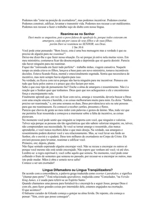 Podemos não "estar na posição de exortadores", mas podemos incentivar. Podemos exortar.
Podemos construir, edificar, levantar e transmitir vida. Podemos nos recusar a ser maldizentes.
Podemos nos recusar a fazer o trabalho sujo do diabo com nossa língua.

Reanime-se no Senhor
Davi muito se angustiou, pois o povo falava de apedrejá-lo, porque todos estavam em
amargura, cada um por causa de seus filhos e de suas filhas;
porém Davi se reanimou no SENHOR, seu Deus.
1 Sm 30.6
Você pode estar pensando: "Bem Joyce, esta é uma boa mensagem mas a verdade é que eu
preciso de alguém para me reanimar".
Deixe-me dizer-lhe o que fazer nessa situação. Eu sei porque já estive nela muitas vezes. Em
meu ministério, costumava ficar tão desencorajada e deprimida que só queria desistir. Parecia
não haver ninguém para me reanimar.
Fiquei tão "estressada em fazer tudo perfeito" - trabalho árduo, viagem cansativa. Naquele
tempo eu ainda criava os filhos, lançava a base para um novo ministério, tomava incontáveis
decisões. Estava ficando física, mental e emocionalmente esgotada. Sentia que necessitava de
incentivo, mas nem sempre havia alguém para isso.
Na verdade, eu ficava com raiva porque não havia ninguém para me incentivar. Pensava em
tudo que fazia pelos outros e o pouco que eles faziam por mim.
Sabe o que esse tipo de pensamento faz? Enche a alma de amargura e ressentimento. Não é a
reação que o Senhor quer que tenhamos. Deus quer que nos acheguemos a ele e encontremos
força e encorajamento nele.
Finalmente aprendi que, em vez de ficar com raiva, amarga e ressentida, deveria buscar a Deus
com uma oração sincera e humilde, e as coisas melhorariam muito para mim. Eu dizia: “Senhor,
preciso ser reanimada,” e, em uma semana ou duas, Deus providenciava seis ou sete pessoas
para que me reanimassem. Eu comecei a receber cartões, presentes e flores.
Parecia que chovia de gente ao meu redor com palavras e gestos de ânimo. Mas, toda vez que
me permitia ficar ressentida e começava a murmurar sobre a falta de incentivo, as coisas
pioravam.
No momento você pode sentir que ninguém se importa com você, que ninguém o valoriza.
Talvez seja porque as pessoas são tão egocêntricas que não sabem valorizar ninguém; ou, talvez,
não compreendam sua necessidade. Se você se tornar amargo e ressentido, elas nunca
aprenderão, e você nunca receberá delas o que mais deseja. Na verdade, sua amargura e
ressentimento podem destruir você e seu relacionamento. Mas, se você levar seu fardo ao
Senhor, ele o ouvirá e o ajudará. Deus tem milhares de exortadores no Corpo de Cristo. Ele
enviará pessoas para levantar, reanimar e edificar você.
Primeiro, ore; depois, plante.
Não fique sentado esperando alguém encorajar você. Não se recuse a encorajar os outros só
porque você mesmo não está sendo encorajado. Não espere que venham até você; vá até eles.
Lembre-se: a regra espiritual é, você colhe aquilo que semeia. No momento, você pode estar
colhendo o fruto de sementes que semeou no passado, por recusar-se a encorajar os outros, mas
isto pode mudar. Mãos à obra e semeie nova safra!
Comece a ser um exortador!

Língua Difamadora ou Língua Tranqüilizadora?
De acordo com a concordância, a palavra grega traduzida como exortar é parakaleo, e significa
"chamar para perto".6 Está relacionada aparakletos, traduzida como "Consolador, "na Versão
King James, e é usada para referir-se ao Espírito Santo.7
Quando chamamos uma pessoa para fortalecê-la e encorajá-la a seguir Jesus, porque Deus é
com ele, para fazer grandes coisas por intermédio dele, estamos engajados na exortação.
O que acontece?
O bálsamo curador de Gileade começa a gotejar na alma ferida. De repente, ela começa a
pensar: "Sim, creio que posso conseguir".

 