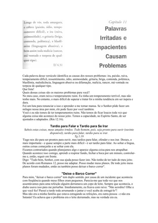 Cada palavra desse versículo identifica as causas dos nossos problemas: ira, paixão, raiva,
temperamento difícil, ressentimento, ódio, animosidade, gritaria, briga, contenda, polêmica,
blasfêmia, maledicência, linguagem abusiva ou difamação, malícia, rancor, má vontade ou
torpeza de qualquer tipo.
Que lista!
Quais dessas coisas são os maiores problemas para você?
No meu caso, eram raiva e temperamento ruim. Eu tinha um temperamento terrível, mas não
tenho mais. No entanto, o mais difícil de superar e tratar foi a minha tendência em ser áspera e
dura.
Foi um luta para renunciar a isso e aprender a me tornar mansa. Se o Senhor pôde fazer um
milagre nessa área por mim, ele pode fazer por você também.
Você e eu não temos de ter temperamentos ruins. Não temos de ficar loucos toda vez que
alguma coisa não acontece do nosso jeito. Temos a capacidade, no Espírito Santo, de ser
ajustados e adaptados. (Rm 12.16).

Tardio para Falar e Tardio para Se Irar
Sabeis estas coisas, meus amados irmãos. Todo homem, pois, seja pronto para ouvir (ouvinte
disponível), tardio para falar, tardio para se irar.
Tg 1.19
Tiago nos diz para ser prontos para ouvir, mas tardios para falar, ofender e nos irar. Desses, o
mais importante - e quase sempre a parte mais difícil - é ser tardio para falar. Ao soltar a língua,
outras coisas começarão a se soltar com ela.
Ficamos contrariados quando planejamos algo e aparece alguma coisa para nos atrapalhar.
Quando acontece isso comigo, aprendi a respirar fundo, fechar a boca por um minuto, controlarme e, então, seguir em frente.
Digo: "Tudo bem, Senhor, com sua ajuda posso fazer isto. Não tenho de ter tudo do meu jeito.
De acordo com Romanos 12, posso me adaptar. Posso mudar meus planos. De todo jeito meus
planos foram mudados, então eu também posso deixar o barco correr".

"Deixe o Barco Correr"
Para mim, "deixar o barco correr" tem duplo sentido, por causa de um incidente que acontecia
com freqüência quando meus filhos eram pequenos. Parecia-me que toda vez que nos
assentávamos para uma refeição alguém derramava um copo de leite. Sempre que acontecia, o
diabo usava isso para me perturbar. Imediatamente, eu ficava com raiva: "Não acredito! Olhe o
que você fez! Passei a tarde toda arrumando o jantar e você acaba de estragá-lo"!
Mas não era a minha família que estava estragando as refeições, era outra pessoa - e não era
Satanás! Eu achava que o problema era o leite derramado, mas na verdade era eu.

 