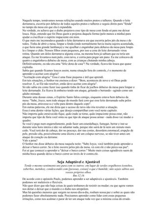 Naquele tempo, tomávamos nossas refeições usando muitos pratos e talheres. Quando o leite
derramava, escorria por debaixo de todos aqueles pratos e talheres e seguia direto para "fenda"
no tampo da mesa em que ela é expandida.
Na verdade, eu achava que o diabo projetava esse tipo de mesa com fenda só para me deixar
louca. Hoje, entendo que foi Deus quem a projetou daquela forma (pelo menos a minha) para
ajudar a crucificar o espírito impaciente em mim.
O que mais me incomodava quando o leite derramava era que escorria pelos pés da mesa e de
todos. Tinha de abrir a mesa, limpar a fenda (onde normalmente havia muita sujeira acumulada,
o que fazia uma grande lambança) e me ajoelhar e engatinhar para debaixo da mesa para limpála e limpar o chão. Nossos filhos eram pequenos, por isso a cena do leite derramado virou
rotina. Quando um deles derramava alguma coisa, na mesma hora já sabiam que eu teria um
ataque. Eu me levantava num pulo, com raiva, e corria para pegar um pano. Eu me colocava de
quatro e engatinhava debaixo da mesa, com as crianças chutando minha cabeça.
Definitivamente, eu não era uma "feliz dona de casa"! Na verdade, ficava tão louca que quase
explodia.
Sabia que quando ficamos loucos assim, numa situação fora do controle, é o momento de
aprender a aceitar com alegria?
"Aceitação com alegria." Essa é uma frase pequena e útil que aprendi.
Em tais situações, o Senhor me ensinou a dizer: "Bem, aconteceu de novo e só Deus pode
resolver. E, se Ele não resolver, então devo aceitar com alegria".
Só não sabia era como fazer isso quando tinha de ficar de joelhos debaixo da mesa para limpar o
leite derramado. Eu ficava lá embaixo tendo um ataque, gritando e berrando - agindo como um
adulto mimado.
Durante uma dessas cenas, o Espírito Santo falou comigo, enquanto estava bem debaixo da
mesa: "Sabe, Joyce, nem todo ataque do mundo fará com que esse leite derramado suba pelos
pés da mesa, atravesse-a e volte para dentro daquele copo".
Em outras palavras, ele me dizia que o acesso de raiva não iria reverter a situação.
Essa é uma dentre várias lições, que desejo compartilhar com você neste capítulo.
Não importa quão enraivecido fique, quão irado se torne, quão impaciente possa estar, não
importa que tipo de fúria você sinta ou que tipo de ataque possa armar - nada disso vai mudar o
quadro.
Se você é pego num engarrafamento, pode fazer um estardalhaço, fumegar, berrar e irar-se
durante uma hora inteira e não vai adiantar nada, porque não sairá de lá nem um minuto mais
cedo. Você terá dor de cabeça, dor no pescoço, dor nas costas, desordem estomacal, erupção de
pele, pressão alta, possivelmente uma úlcera e até um colapso nervoso, se não tiver antes um
ataque do coração ou derrame.
Vale a pena?
O Senhor me disse debaixo da mesa naquela noite: "Sabe Joyce, você também pode aprender a
deixar o barco correr. Se o leite escorre pelos pés da mesa, vá com ele e não perca sua paz".
Foi aí que comecei a aprender a "deixar o barco correr." Muito mais coisas agradáveis saem de
minha boca quando deixo o barco correr ao invés de ir contra ele.

Seja Adaptável e Ajustável
Tende o mesmo sentimento uns para com os outros; em lugar de serdes orgulhosos (esnobes,
soberbos, metidos), condescendei com [pessoas, coisas] o que é humilde; não sejais sábios aos
vossos próprios olhos.
Rm 12.16
De acordo com o apóstolo Paulo, podemos aprender a ser adaptáveis e ajustáveis. Também
podemos ser maleáveis e flexíveis.
Não quer dizer que não haja coisas às quais tenhamos de resistir ou mudar; ou que agora vamos
nos deitar e deixar que o mundo e o diabo nos atropelem.
Mas há questões menores que surgem no nosso dia-a-dia, roubam nossa paz e sobre as quais não
podemos fazer absolutamente nada. Precisamos aprender como lidar com essas pequenas
irritações, como nos acalmar e parar de ter um ataque toda vez que a mínima coisa dá errado.

 