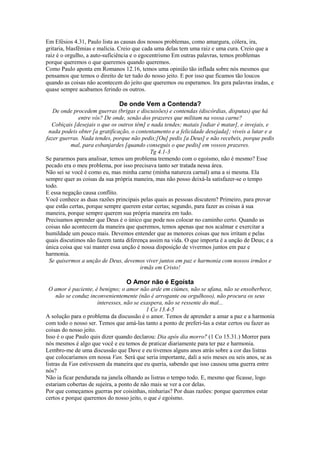 Em Efésios 4.31, Paulo lista as causas dos nossos problemas, como amargura, cólera, ira,
gritaria, blasfêmias e malícia. Creio que cada uma delas tem uma raiz e uma cura. Creio que a
raiz é o orgulho, a auto-suficiência e o egocentrismo Em outras palavras, temos problemas
porque queremos o que queremos quando queremos.
Como Paulo aponta em Romanos 12.16, temos uma opinião tão inflada sobre nós mesmos que
pensamos que temos o direito de ter tudo do nosso jeito. E por isso que ficamos tão loucos
quando as coisas não acontecem do jeito que queremos ou esperamos. Ira gera palavras iradas, e
quase sempre acabamos ferindo os outros.

De onde Vem a Contenda?
De onde procedem guerras (brigas e discussões) e contendas (discórdias, disputas) que há
entre vós? De onde, senão dos prazeres que militam na vossa carne?
Cobiçais [desejais o que os outros têm] e nada tendes; matais [odiar é matar], e invejais, e
nada podeis obter [a gratificação, o contentamento e a felicidade desejada]; viveis a lutar e a
fazer guerras. Nada tendes, porque não pedis;[Ou] pedis [a Deus] e não recebeis, porque pedis
mal, para esbanjardes [quando conseguis o que pedis] em vossos prazeres.
Tg 4.1-3
Se pararmos para analisar, temos um problema tremendo com o egoísmo, não é mesmo? Esse
pecado era o meu problema, por isso precisava tanto ser tratada nessa área.
Não sei se você é como eu, mas minha carne (minha natureza carnal) ama a si mesma. Ela
sempre quer as coisas da sua própria maneira, mas não posso deixá-la satisfazer-se o tempo
todo.
E essa negação causa conflito.
Você conhece as duas razões principais pelas quais as pessoas discutem? Primeiro, para provar
que estão certas, porque sempre querem estar certas; segundo, para fazer as coisas à sua
maneira, porque sempre querem sua própria maneira em tudo.
Precisamos aprender que Deus é o único que pode nos colocar no caminho certo. Quando as
coisas não acontecem da maneira que queremos, temos apenas que nos acalmar e exercitar a
humildade um pouco mais. Devemos entender que as menores coisas que nos irritam e pelas
quais discutimos não fazem tanta diferença assim na vida. O que importa é a unção de Deus; e a
única coisa que vai manter essa unção é nossa disposição de vivermos juntos em paz e
harmonia.
Se quisermos a unção de Deus, devemos viver juntos em paz e harmonia com nossos irmãos e
irmãs em Cristo!

O Amor não é Egoísta
O amor é paciente, é benigno; o amor não arde em ciúmes, não se ufana, não se ensoberbece,
não se conduz inconvenientemente (não é arrogante ou orgulhoso), não procura os seus
interesses, não se exaspera, não se ressente do mal...
1 Co 13.4-5
A solução para o problema da discussão é o amor. Temos de aprender a amar a paz e a harmonia
com todo o nosso ser. Temos que amá-las tanto a ponto de preferi-las a estar certos ou fazer as
coisas do nosso jeito.
Isso é o que Paulo quis dizer quando declarou: Dia após dia morro!' (1 Co 15.31.) Morrer para
nós mesmos é algo que você e eu temos de praticar diariamente para ter paz e harmonia.
Lembro-me de uma discussão que Dave e eu tivemos alguns anos atrás sobre a cor das listras
que colocaríamos em nossa Van. Será que seria importante, dali a seis meses ou seis anos, se as
listras da Van estivessem da maneira que eu queria, sabendo que isso causou uma guerra entre
nós?
Não ia ficar pendurada na janela olhando as listras o tempo todo. E, mesmo que ficasse, logo
estariam cobertas de sujeira, a ponto de não mais se ver a cor delas.
Por que começamos guerras por coisinhas, ninharias? Por duas razões: porque queremos estar
certos e porque queremos do nosso jeito, o que é egoísmo.

 