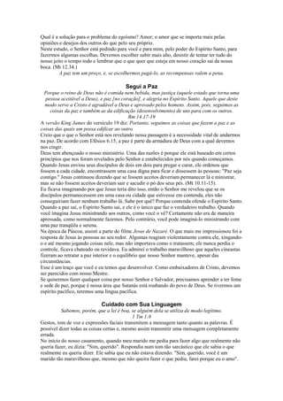 Qual é a solução para o problema do egoísmo? Amor; o amor que se importa mais pelas
opiniões e desejos dos outros do que pelo seu próprio.
Neste estudo, o Senhor está pedindo para você e para mim, pelo poder do Espírito Santo, para
fazermos algumas escolhas. Devemos escolher subir mais alto, desistir de tentar ter tudo do
nosso jeito o tempo todo e lembrar que o que quer que esteja em nosso coração sai da nossa
boca. (Mt 12.34.)
A paz tem um preço, e, se escolhermos pagá-lo, as recompensas valem a pena.

Segui a Paz
Porque o reino de Deus não é comida nem bebida, mas justiça (aquele estado que torna uma
pessoa aceitável a Deus), e paz [no coração], e alegria no Espírito Santo. Aquele que deste
modo serve a Cristo é agradável a Deus e aprovado pelos homens. Assim, pois, seguimos as
coisas da paz e também as da edificação (desenvolvimento) de uns para com os outros.
Rm 14.17-19
A versão King James do versículo 19 diz: Portanto, seguimos as coisas que fazem a paz e as
coisas das quais um possa edificar ao outro.
Creio que o que o Senhor está nos revelando nessa passagem é a necessidade vital de andarmos
na paz. De acordo com Efésios 6.15, a paz é parte da armadura de Deus com a qual devemos
nos cingir.
Deus tem abençoado o nosso ministério. Uma das razões é porque ele está baseado em certos
princípios que nos foram revelados pelo Senhor e estabelecidos por nós quando começamos.
Quando Jesus enviou seus discípulos de dois em dois para pregar e curar, ele ordenou que
fossem a cada cidade, encontrassem uma casa digna para ficar e dissessem às pessoas: "Paz seja
contigo." Jesus continuou dizendo que se fossem aceitos deveriam permanecer lá e ministrar,
mas se não fossem aceitos deveriam sair e sacudir o pó dos seus pés. (Mt 10.11-15).
Eu ficava imaginando por que Jesus teria dito isso, então o Senhor me revelou que se os
discípulos permanecessem em uma casa ou cidade que estivesse em contenda, eles não
conseguiriam fazer nenhum trabalho lá. Sabe por quê? Porque contenda ofende o Espírito Santo.
Quando a paz sai, o Espírito Santo sai, e ele é o único que faz o verdadeiro trabalho. Quando
você imagina Jesus ministrando aos outros, como você o vê? Certamente não era de maneira
apressada, como normalmente fazemos. Pelo contrário, você pode imaginá-lo ministrando com
uma paz tranqüila e serena.
Na época da Páscoa, assisti a parte do filme Jesus de Nazaré. O que mais me impressionou foi a
resposta de Jesus às pessoas ao seu redor. Algumas reagiam violentamente contra ele, xingandoo e até mesmo jogando coisas nele, mas não importava como o tratassem; ele nunca perdia o
controle, ficava chateado ou revidava. Eu admirei o trabalho maravilhoso que aqueles cineastas
fizeram ao retratar a paz interior e o equilíbrio que nosso Senhor manteve, apesar das
circunstâncias.
Esse é um traço que você e eu temos que desenvolver. Como embaixadores de Cristo, devemos
ser parecidos com nosso Mestre.
Se quisermos fazer qualquer coisa por nosso Senhor e Salvador, precisamos aprender a ter fome
e sede de paz, porque é nessa área que Satanás está roubando do povo de Deus. Se tivermos um
espírito pacífico, teremos uma língua pacífica.

Cuidado com Sua Linguagem
Sabemos, porém, que a lei é boa, se alguém dela se utiliza de modo legítimo.
1 Tm 1:8
Gestos, tom de voz e expressões faciais transmitem a mensagem tanto quanto as palavras. É
possível dizer todas as coisas certas e, mesmo assim transmitir uma mensagem completamente
errada.
No início do nosso casamento, quando meu marido me pedia para fazer algo que realmente não
queria fazer, eu dizia: "Sim, querido". Respondia num tom tão sarcástico que ele sabia o que
realmente eu queria dizer. Ele sabia que eu não estava dizendo: "Sim, querido, você é um
marido tão maravilhoso que, mesmo que não queira fazer o que pediu, farei porque eu o amo".

 